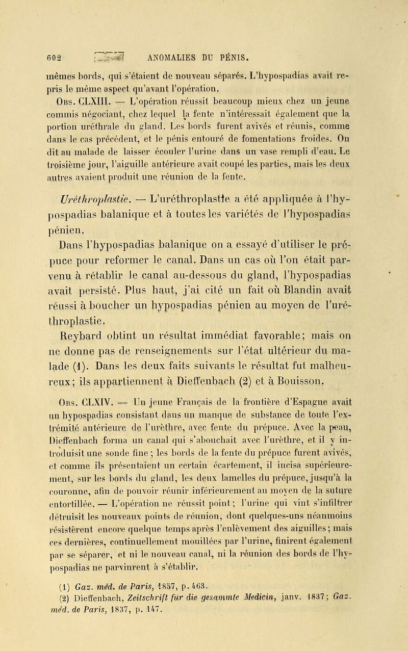 mêmes bords, qui s'étaient de nouveau séparés. L'hypospadias avait re- pris le même aspect qu'avant l'opération. Obs. CLXIII. — L'opération réussit beaucoup mieux chez un jeune commis négociant, chez lequel la fente n'intéressait également que la portion uréthrale du gland. Les bords furent avivés et réunis, comme dans le cas précédent, et le pénis entouré de fomentations froides. On dit au malade de laisser écouler l'urine dans un vase rempli d'eau. Le troisième jour, l'aiguille antérieure avait coupé les parties, mais les deux autres avaient produit une réunion de la fente, Uréthroplastie. — L'uréthroplastie a été appliquée à l'hy- pospadias balanique et à toutes les variétés de l'hypospadias pénien. Dans l'hypospadias balanique on a essayé d'utiliser le pré- puce pour reformer le canal. Dans un cas où l'on était par- venu à rétablir le canal au-dessous du gland, l'hypospadias avait persisté. Plus haut, j'ai cité un fait où Blandin avait réussi à boucher un hypospadias pénien au moyen de l'uré- throplastie. Reybard obtint un résultat immédiat favorable ; mais on ne donne pas de renseignements sur l'état ultérieur du ma- lade (i). Dans les deux faits suivants le résultat fut malheu- reux; ils appartiennent à Dieffenbach (2) et à Bouisson. Obs. CLXIV. — Un jeune Français de la frontière d'Espagne avait un hypospadias consistant dans un manque de substance de toute l'ex- trémité antérieure de l'urèthre, avec fente du prépuce. Avec la peau, Dieffenbach forma un canal qui s'abouchait avec l'urèthre, et il y in- troduisit une sonde fine ; les bords de la fente du prépuce furent avivés, et comme ils présentaient un certain écartement, il incisa supérieure- ment, sur les bords du gland, les deux lamelles du prépuce, jusqu'à la couronne, afin de pouvoir réunir inférieurement au moyen de la suture entortillée.— L'opération ne réussit point ; l'urine qui vint s'infiltrer détruisit les nouveaux points de réunion, dont quelques-uns néanmoins résistèrent encore quelque temps après l'enlèvement des aiguilles; mais ces dernières, continuellement mouillées par l'urine, finirent également par se séparer, et ni le nouveau canal, ni la réunion des bords de l'hy- pospadias ne parvinrent à s'établir. (1) Gaz. méd. de Paris, 1857, p. 463. (2) Dieffenbach, Zeitschrift fur die gesammte Medicin, janv. 1837; Gaz. méd. de Paris, 1837, p. 147.