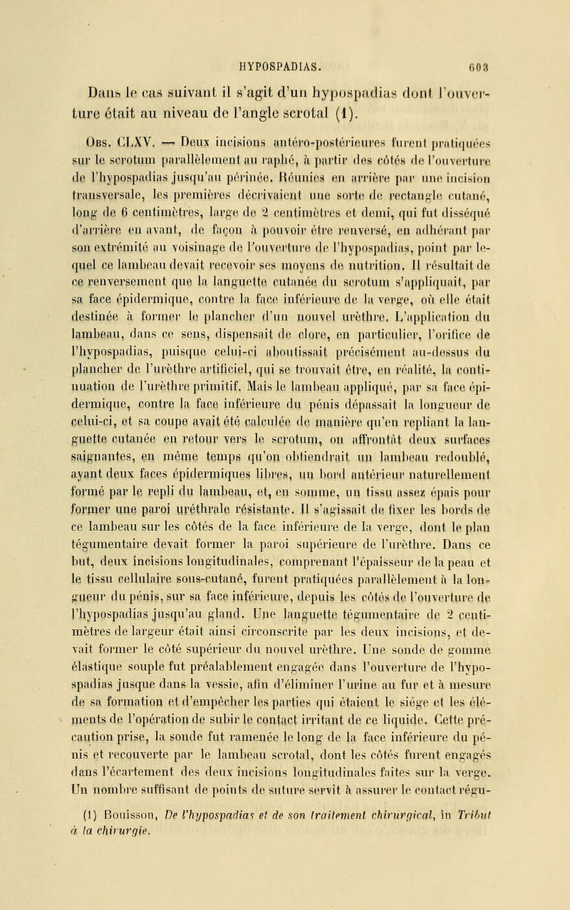 Driiih le cas suivant il s'agit d'un hyposnadias dont l'ouver- ture était au niveau de l'angle scrotal (1). Obs. CLXV. —> Deux incisions antéro-postérieures furent pratiquées sur le scrotum parallèlement au raphé, à partir des côtés fie l'ouverture de l'hypospadias jusqu'au périnée. Réunies en arrière par une incision transversale, les premières décrivaient une sorte de rectangle cutané, long de 6 centimètres, large de 2 centimètres et demi, qui fut disséqué d'arrière en avant, de façon à pouvoir être renversé, en adhérant par son extrémité au voisinage de l'ouverture de l'hypospadias, point par le- quel ce lambeau devait recevoir ses moyens de nutrition. Il résultait de ce renversement que la languette cutanée du scrotum s'appliquait, par sa face épidermique, contre la face inférieure de la verge, où elle était destinée à former le plancher d'un nouvel urèthre. L'application du lambeau, dans ce sens, dispensait de clore, en particulier, l'orifice de l'hypospadias, puisque celui-ci aboutissait précisément au-dessus du plancher de l'urèthre artificiel, qui se trouvait être, en réalité, la conti- nuation de l'urèthre primitif. Mais le lambeau appliqué, par sa face épi- dermique, contre la face inférieure du pénis dépassait la longueur de celui-ci, et sa coupe avait été calculée de manière qu'en repliant la lan- guette cutanée en retour vers le scrotum, on affrontât deux surfaces saignantes, en même temps qu'on obtiendrait, un lambeau redoublé, ayant deux faces épidermiques libres, un bord antérieur naturellement formé par le repli du lambeau, et, en somme, un tissu assez épais pour former une paroi uréthrale résistante. Il s'agissait de fixer les bords de ce lambeau sur les côtés de la face inférieure de la verge, dont le plan tégumentaire devait former la paroi supérieure de l'urèthre. Dans ce but, deux incisions longitudinales, comprenant l'épaisseur de la peau et le tissu cellulaire sous-cutané, furent pratiquées parallèlement à la lon- gueur du pénis, sur sa face inférieure, depuis les côtés de l'ouverture de l'hypospadias jusqu'au gland. Une languette tégumentaire de 2 centi- mètres de largeur était ainsi circonscrite par les deux incisions, et de- vait former le côté supérieur du nouvel urèthre. Une sonde de gomme élastique souple fut préalablement engagée dans l'ouverture de l'hypo- spadias jusque dans la vessie, afin d'éliminer l'urine au fur et à mesure de sa formation et d'empêcher les parties qui étaient le siège et les élé- ments de l'opération de subir le contact irritant de ce liquide. Cette pré- caution prise, la sonde fut ramenée le long de la face inférieure du pé- nis et recouverte par le lambeau scrotal, dont les côtés furent engagés dans l'écartement des deux incisions longitudinales faites sur la verge. Un nombre suffisant de points de suture servit h assurer le contact régu- (1) Bouisson, De l'hypospadias et de son traitement chirurgical, in Tribut à la chirurgie.