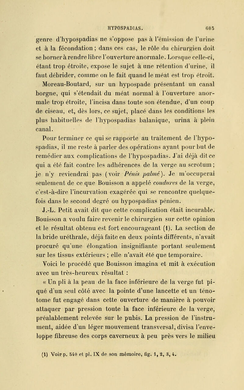 genre d'hypospadias ne s'oppose pas à l'émission de l'urine et à la fécondation; dans ces cas, le rôle du chirurgien doit se borner à rendre libre l'ouverture anormale. Lorsque celle-ci, étant trop étroite, expose le sujet à une rétention d'urine, il faut débrider, comme on le fait quand le méat est trop étroit. Moreau-Boutard, sur un hypospade présentant un canal borgne, qui s'étendait du méat normal à l'ouverture anor- male trop étroite, l'incisa dans toute son étendue, d'un coup de ciseau, et, dès lors, ce sujet, placé dans les conditions les plus habituelles de l'hypospadias balanique, urina à plein canal. Pour terminer ce qui se rapporte au traitement de l'hypo- spadias, il me reste à parler des opérations ayant pour but de remédier aux complications de l'hypospadias. J'ai déjà dit ce qui a été fait contre les adhérences de la verge au scrotum ; je n'y reviendrai pas (voir Pénis palmé). Je m'occuperai seulement de ce que Bouisson a appelé coudures de la verge, c'est-à-dire l'incurvation exagérée qui se rencontre quelque- fois dans le second degré ou hypospadias pénien. J.-L. Petit avait dit que cette complication était incurable. Bouisson a voulu faire revenir le chirurgien sur cette opinion et le résultat obtenu est fort encourageant (1). La section de la bride uréthrale, déjà faite en deux points différents, n'avait procuré qu'une élongation insignifiante portant seulement sur les tissus extérieurs ; elle n'avait été que temporaire. Voici le procédé que Bouisson imagina et mit à exécution avec un très-heureux résultat : « Un pli à la peau de la face inférieure de la verge fut pi- qué d'un seul côté avec la pointe d'une lancette et un téno- tome fut engagé dans cette ouverture de manière à pouvoir attaquer par pression toute la face inférieure de la verge, préalablement relevée sur le pubis. La pression de l'instru- ment, aidée d'un léger mouvement transversal, divisa l'enve- loppe fibreuse des corps caverneux à peu près vers le milieu (1) Voir p. 540 et pi. IX de son mémoire, fig. 1, 2, 3, 4.