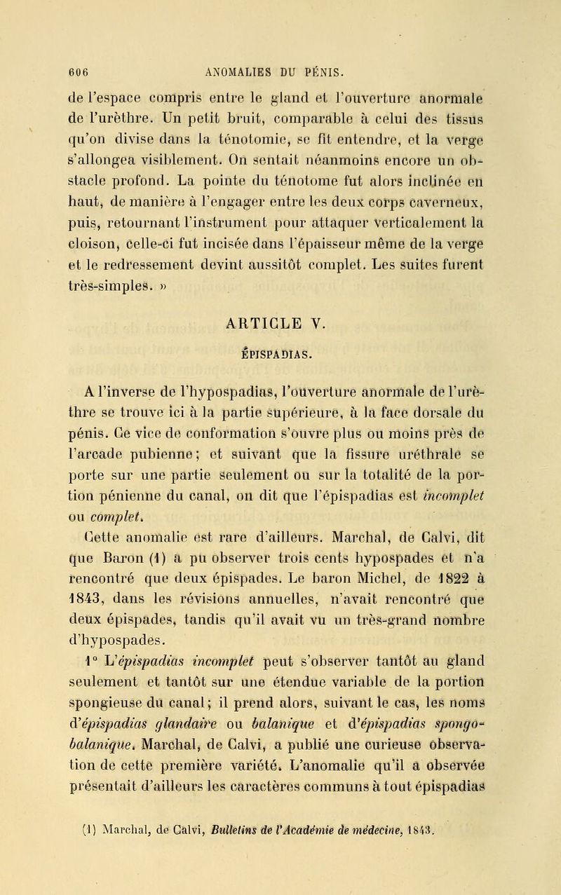 de l'espace compris entre le gland et l'ouverture anormale de l'urèthre. Un petit bruit, comparable à celui des tissus qu'on divise dans la ténotomie, se fit entendre, et la verge s'allongea visiblement. On sentait néanmoins encore Un ob- stacle profond. La pointe du ténotome fut alors inclinée en haut, de manière à l'engager entre les deux corps caverneux, puis, retournant l'instrument pour attaquer verticalement la cloison, celle-ci fut incisée dans l'épaisseur même de la verge et le redressement devint aussitôt complet. Les suites furent très-simples. » ARTICLE V. Ipispadias. A l'inverse de l'hypospadias, l'ouverture anormale de l'urè- thre se trouve ici à la partie supérieure, à la face dorsale du pénis. Ce vice de conformation s'ouvre plus ou moins près de l'arcade pubienne ; et suivant que là fissure uréthrale se porte sur une partie seulement ou sur la totalité de la por- tion pénienne du canal, on dit que l'épispadias est incomplet ou complet. Cette anomalie est rare d'ailleurs. Marchai, de Calvi, dit que Baron (i) a pu observer trois cents hypospades et n'a rencontré que deux épispades. Le baron Michel, de 1822 à 1843, dans les révisions annuelles, n'avait rencontré que deux épispades, tandis qu'il avait vu un très-grand nombre d'hypospades. 1° L'épispadias incomplet peut s'observer tantôt au gland seulement et tantôt sur une étendue variable de la portion spongieuse du canal; il prend alors, suivant le cas, les noms d'épispadias glandaire ou balanique et d'épispadias spongo balanique, Marchai, de Calvi, a publié une curieuse observa- tion de cette première variété» L'anomalie qu'il â observée présentait d'ailleurs les caractères communs à tout épispadias (1) Marchai, de Calvi, Bulletins de l'Académie de médecine, 1843.