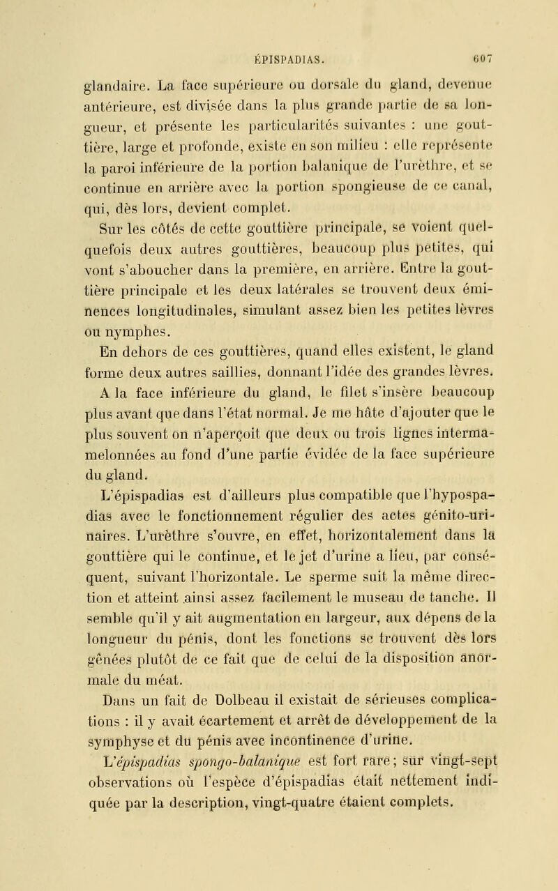 glandaire. La l'ace supérieure ou dorsale du gland, devenue antérieure, est divisée dans la plus grande partie de sa lon- gueur, et présente les particularités suivantes : une gout- tière, large et profonde, existe en son milieu : elle représente la paroi inférieure de la portion balanique de l'urèthre, et se continue en arrière avec la portion spongieuse de ce canal, qui, dès lors, devient complet. Sur les côtés de cette gouttière principale, se voient quel- quefois deux autres gouttières, beaucoup plus petites, qui vont s'aboucher dans la première, en arrière. Entre la gout- tière principale et les deux latérales se trouvent deux émi- nences longitudinales, simulant assez bien les petites lèvres ou nymphes. En dehors de ces gouttières, quand elles existent, le gland forme deux autres saillies, donnant l'idée des grandes lèvres. A la face inférieure du gland, le filet s'insère beaucoup plus avant que dans l'état normal. Je me hâte d'ajouter que le plus souvent on n'aperçoit que deux ou trois lignes interma- melonnées au fond d'une partie évidée de la face supérieure du gland. L'épispadias est d'ailleurs plus compatible que l'hypospa- dias avec le fonctionnement régulier des actes génito-uri- naires. L'urèthre s'ouvre, en effet, horizontalement dans la gouttière qui le continue, et le jet d'urine a lieu, par consé- quent, suivant l'horizontale. Le sperme suit la même direc- tion et atteint .ainsi assez facilement le museau de tanche. Il semble qu'il y ait augmentation en largeur, aux dépens de la longueur du pénis, dont les fonctions se trouvent dès lors gênées plutôt de ce fait que de celui de la disposition anor- male du méat. Dans un fait de Dolbeau il existait de sérieuses complica- tions : il y avait écartement et arrêt de développement de la symphyse et du pénis avec incontinence d'urine. L'épispadias spongo-balclnique est fort rare ; sur vingt-sept observations où l'espèce d'épispadias était nettement indi- quée parla description,vingt-quatre étaient complets.