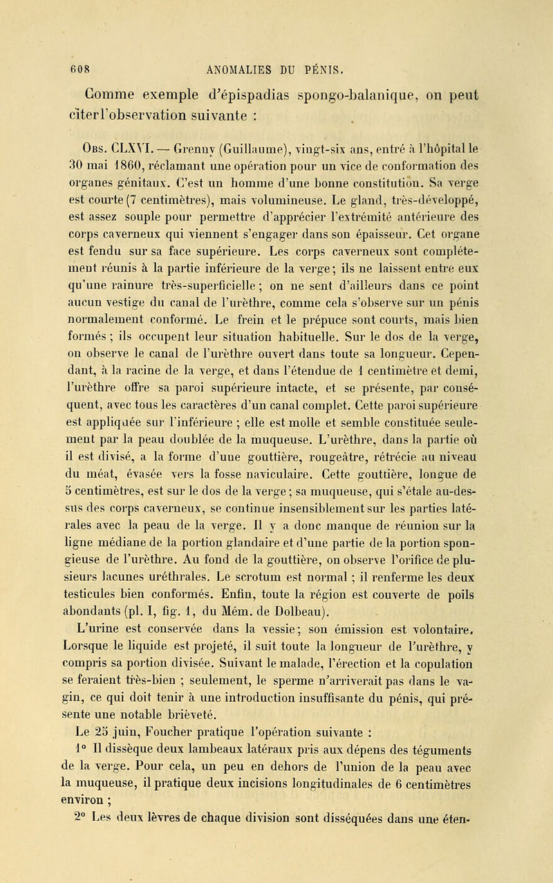 Comme exemple d'épispadias spongo-balanique, on peut citer l'observation suivante : Obs. CLXYI. — Grenny (Guillaume), vingt-six ans, entré à l'hôpital le 30 mai 1860, réclamant une opération pour un vice de conformation des organes génitaux. C'est un homme d'une bonne constitution. Sa verge est courte (7 centimètres), mais volumineuse. Le gland, très-développé, est assez souple pour permettre d'apprécier l'extrémité antérieure des corps caverneux qui viennent s'engager dans son épaisseur. Cet organe est fendu sur sa face supérieure. Les corps caverneux sont complète- ment réunis à la partie inférieure de la verge; ils ne laissent entre eux qu'une rainure très-superficielle ; on ne sent d'ailleurs dans ce point aucun vestige du canal de l'urèthre, comme cela s'observe sur un pénis normalement conformé. Le frein et le prépuce sont courts, mais bien formés ; ils occupent leur situation habituelle. Sur le dos de la verge, on observe le canal de l'urèthre ouvert dans toute sa longueur. Cepen- dant, à la racine de la verge, et dans l'étendue de 1 centimètre et demi, l'urèthre offre sa paroi supérieure intacte, et se présente, par consé- quent, avec tous les caractères d'un canal complet. Cette paroi supérieure est appliquée sur l'inférieure ; elle est molle et semble constituée seule- ment par la peau doublée de la muqueuse. L'urèthre, dans la partie où il est divisé, a la forme d'une gouttière, rougeâtre, rétrécie au niveau du méat, évasée vers la fosse naviculaire. Cette gouttière, longue de 5 centimètres, est sur le clos de la verge ; sa muqueuse, qui s'étale au-des- sus des corps caverneux, se continue insensiblement sur les parties laté- rales avec la peau de la verge. Il y a donc manque de réunion sur la ligne médiane de la portion glandaire et d'une partie de la portion spon- gieuse de l'urèthre. Au fond de la gouttière, on observe l'orifice de plu- sieurs lacunes uréthrales. Le scrotum est normal ; il renferme les deux testicules bien conformés. Enfin, toute la région est couverte de poils abondants (pi. I, fig. 1, du Mém. de Dolbeau). L'urine est conservée dans la vessie; son émission est volontaire. Lorsque le liquide est projeté, il suit toute la longueur de l'urèthre, y compris sa portion divisée. Suivant le malade, l'érection et la copulation se feraient très-bien ; seulement, le sperme n'arriverait pas dans le va- gin, ce qui doit tenir à une introduction insuffisante du pénis, qui pré- sente une notable brièveté. Le 25 juin, Foucher pratique l'opération suivante : 1° Il dissèque deux lambeaux latéraux pris aux dépens des téguments de la verge. Pour cela, un peu en dehors de l'union de la peau avec la muqueuse, il pratique deux incisions longitudinales de 6 centimètres environ ; 2° Les deux lèvres de chaque division sont disséquées dans une éten-