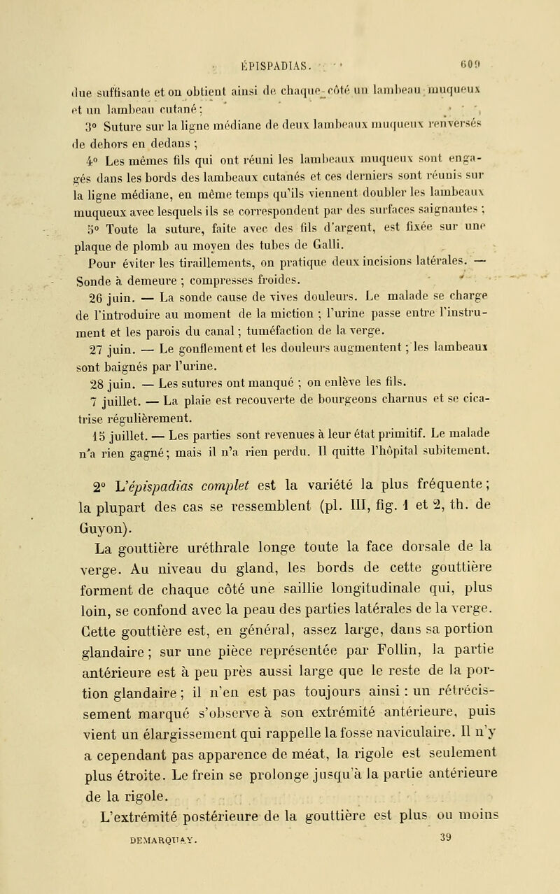 due suffisante et on obtient ainsi de chaque-côté un lambeau duquel» et un lambeau cutané; 3° Suture sur la ligne médiane de deux lambeaux muqueux renversés rie dehors en dedans ; 4° Les mêmes fds qui ont réuni les lambeaux muqueux sont enga- gés dans les bords des lambeaux cutanés et ces derniers sont réunis sur la ligne médiane, en même, temps qu'ils viennent doubler les lambeaux muqueux avec lesquels ils se correspondent par des surfaces saignantes ; o° Toute la suture, faite avec des fds d'argent, est fixée sur une plaque de plomb au moyen des tubes de Galli. Pour éviter les tiraillements, on pratique deux incisions latérales. — Sonde à demeure ; compresses froides. 26 juin. — La sonde cause de vives douleurs. Le malade se charge de l'introduire au moment de la miction ; l'urine passe entre l'instru- ment et les parois du canal; tuméfaction de la verge. 27 juin. — Le gonflement et les douleurs augmentent ; les lambeaui sont baignés par l'urine. 28 juin. — Les sutures ont manqué ; on enlève les fils. 7 juillet. — La plaie est recouverte de bourgeons charnus et se cica- trise régulièrement. 15 juillet. — Les parties sont revenues à leur état primitif. Le malade n'a rien gagné; mais il n'a rien perdu. Il quitte l'hôpital subitement. 2° L'épispadias complet est la variété la plus fréquente; la plupart des cas se ressemblent (pi. III, fig. \ et 2, th. de Guy on). La gouttière uréthrale longe toute la face dorsale de la verge. Au niveau du gland, les bords de cette gouttière forment de chaque côté une saillie longitudinale qui, plus loin, se confond avec la peau des parties latérales de la verge. Cette gouttière est, en général, assez large, dans sa portion glandaire ; sur une pièce représentée par Follin, la partie antérieure est à peu près aussi large que le reste de la por- tion glandaire ; il n'en est pas toujours ainsi : un rétrécis- sement marqué s'observe à son extrémité antérieure, puis vient un élargissement qui rappelle la fosse naviculaire. Il n'y a cependant pas apparence de méat, la rigole est seulement plus étroite. Le frein se prolonge jusqu'à la partie antérieure de la rigole. L'extrémité postérieure de la gouttière est plus ou moins DEMARQTTA.Y. 3y
