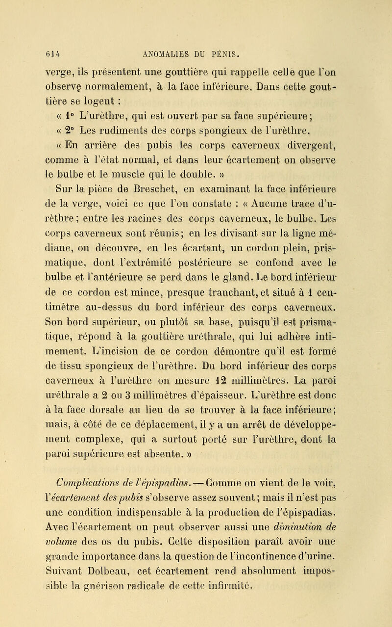 verge, ils présentent une gouttière qui rappelle celle que l'on observe normalement, à la face inférieure. Dans cette gout- tière se logent : « 1° L'urèthre, qui est ouvert par sa face supérieure; « 2° Les rudiments des corps spongieux de l'urèthre. « En arrière des pubis les corps caverneux divergent, comme à l'état normal, et dans leur écartement on observe le bulbe et le muscle qui le double. » Sur la pièce de Breschet, en examinant la face inférieure de la verge, voici ce que l'on constate : « Aucune trace d'u- rèthre; entre les racines des corps caverneux, le bulbe. Les corps caverneux sont réunis; en les divisant sur la ligne mé- diane, on découvre, en les écartant, un cordon plein, pris- matique, dont l'extrémité postérieure se confond avec le bulbe et l'antérieure se perd dans le gland. Le bord inférieur de ce cordon est mince, presque tranchant, et situé à 1 cen- timètre au-dessus du bord inférieur des corps caverneux. Son bord supérieur, ou plutôt sa base, puisqu'il est prisma- tique, répond à la gouttière uréthrale, qui lui adhère inti- mement. L'incision de ce cordon démontre qu'il est formé de tissu spongieux de l'urèthre. Du bord inférieur des corps caverneux à l'urèthre on mesure 12 millimètres. La paroi uréthrale a 2 ou 3 millimètres d'épaisseur. L'urèthre est donc à la face dorsale au lieu de se trouver à la face inférieure ; mais, à côté de ce déplacement, il y a un arrêt de développe- ment complexe, qui a surtout porté sur l'urèthre, dont la paroi supérieure est absente. » Complications de l'épispadias. — Gomme on vient de le voir, Y écartement des pubis s'observe assez souvent ; mais il n'est pas une condition indispensable à la production de l'épispadias. Avec l'écartement on peut observer aussi une diminution de volume des os du pubis. Cette disposition paraît avoir une grande importance dans la question de l'incontinence d'urine. Suivant Dolbeau, cet écartement rend absolument impos- sible la gnéiïson radicale de cette infirmité.