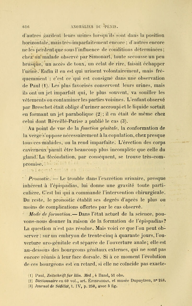 d'autres gai-dent leurs urines lorsqu'ils sent dans la position horizontale, mais très-imparfaitement encore ; d'autres encore ne les perdent que sous l'influence de conditions déterminées; chez' uiif malade observé par Simoriart; toute secousse un peu brusque, un accès de toux, un éclat de rire, faisait échapper l'urine. Enfin il en est qui urinent volontairement, mais fré- quemment : c'est ce qui est consigné dans une observation de Paul (1). Les plus favorisés conservent leurs urines, mais ils ont un jet imparfait qui, le plus souvent, va souiller les vêtements ou contaminer les parties voisines. L'enfant observé par Breschet était obligé d'uriner accroupi et le liquide sortait en formant un jet parabolique (2); il en était de même chez celui dont Réveillé-Parise a publié le cas (3). Au point de vue de la fonction génitale, la conformation de la verge's'oppose nécessairement à la copulation, chez presque tous cesmalâdes, ou la rend imparfaite. L'érection des corps caverneux parait être beaucoup plus incomplète que celle du gland'.'La fécondation, par conséquent, se trouve très-com- promise. \ '*-  Pronostic. — Le trouble dans l'excrétion urinaire, presque inhérent à l'épispadias, lui donne une gravité toute parti- culière. C'est lui qui a commandé l'intervention chirurgicale. Du reste, le pronostic établit ses degrés d'après le plus ou moins de complications offertes par le cas observé. - Mode de formation.— Dans l'état actuel de la science, pou- vons-nous donner la raison de la formation de l'épispadias? La question n'est pas résolue. Mais voici ce que l'on peut ob- server : sur un embryon de trente-cinq à quarante jours, l'ou- verture uro-génitale est séparée de l'ouverture anale; elle est au-dessous des bourgeons génitaux externes, qui ne sont pas encore réunis à leur face dorsale. Si à ce moment l'évolution de ces bourgeons est en retard, si elle ne coïncide pas exacte- (1) Paul, Zeilschrift fur Min. Med., 4 Band, 51 obs. (2) Dictionnaire en 60 vol., art. Épispadias, et musée Dupuytren, n°248. (3) Journal de Sédillot, t. IV, p. 250, avec 3 fig.