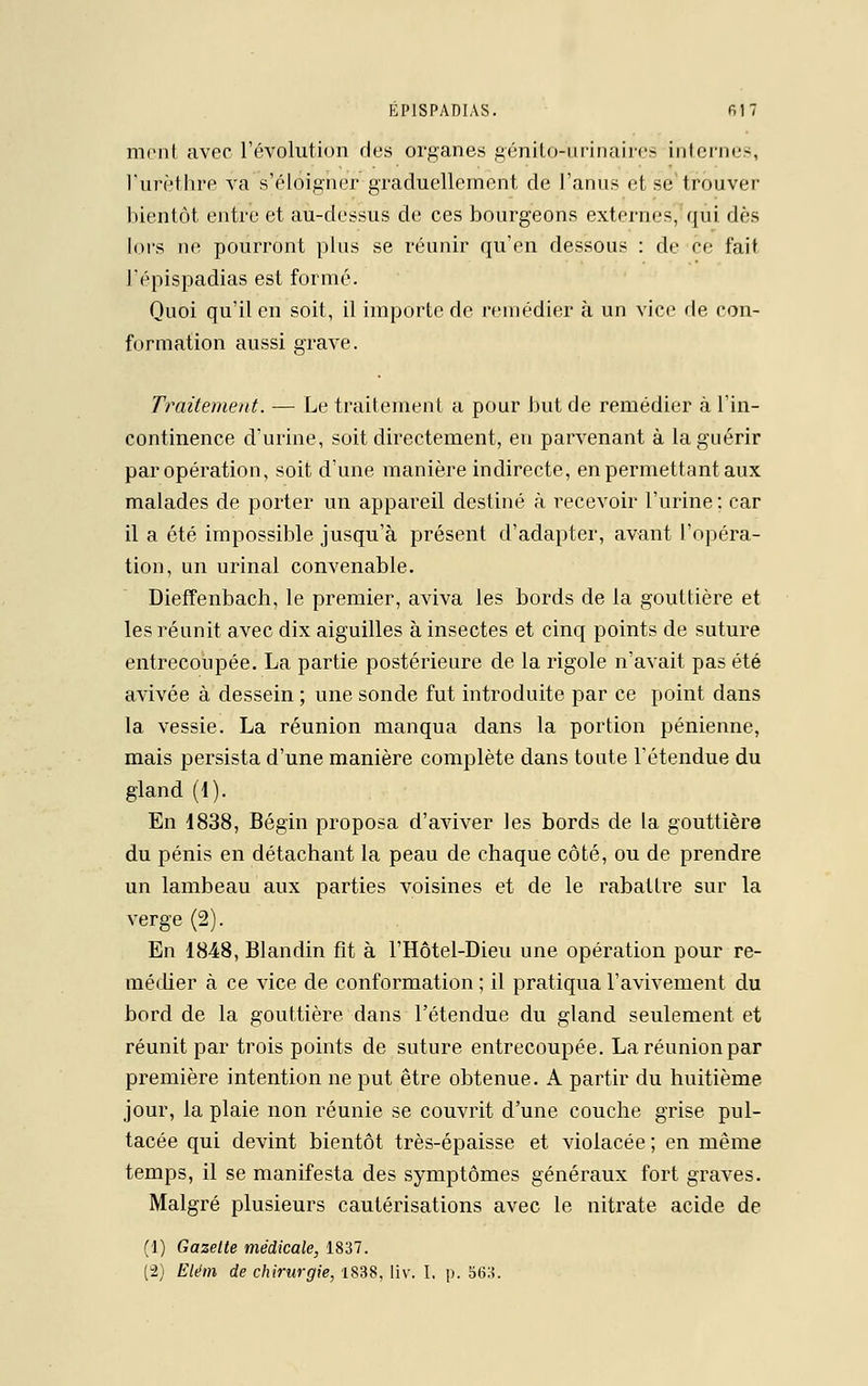 menl avec l'évolution des organes génito-urinaires internes, l'urèthre va s'éloigner graduellement de l'anus et se trouver bientôt entre et au-dessus de ces bourgeons externes, qui dès lors ne pourront pins se réunir qu'en dessous : de ce fait l'épispadias est formé. Quoi qu'il en soit, il importe de remédier à un vice de con- formation aussi grave. Traitement. — Le traitement a pour but de remédier à l'in- continence d'urine, soit directement, en parvenant à la guérir par opération, soit d'une manière indirecte, en permettant aux malades de porter un appareil destiné à recevoir l'urine: car il a été impossible jusqu'à présent d'adapter, avant l'opéra- tion, un urinai convenable. Dieffenbach, le premier, aviva les bords de la gouttière et les réunit avec dix aiguilles à insectes et cinq points de suture entrecoupée. La partie postérieure de la rigole n'avait pas été avivée à dessein ; une sonde fut introduite par ce point dans la vessie. La réunion manqua dans la portion pénienne, mais persista d'une manière complète dans toute l'étendue du gland (1). En 1838, Bégin proposa d'aviver les bords de la gouttière du pénis en détachant la peau de chaque côté, ou de prendre un lambeau aux parties voisines et de le rabattre sur la verge (2). En 1848, Blandin fit à l'Hôtel-Dieu une opération pour re- médier à ce vice de conformation ; il pratiqua l'avivement du bord de la gouttière dans l'étendue du gland seulement et réunit par trois points de suture entrecoupée. La réunion par première intention ne put être obtenue. A partir du huitième jour, la plaie non réunie se couvrit d'une couche grise pul- tacée qui devint bientôt très-épaisse et violacée ; en même temps, il se manifesta des symptômes généraux fort graves. Malgré plusieurs cautérisations avec le nitrate acide de (1) Gazette médicale, 1837. (2) Elan de chirurgie, 1838, liv. I, p. 5(i3.