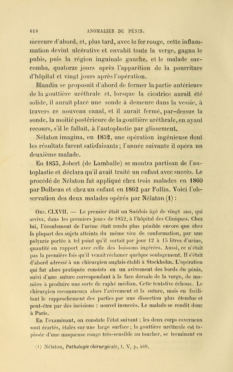 mercure d'abord, et, plus tard, avec le fer rouge, cette inflam- mation devint ulcérative et envahit toute la verge, gagna le pubis, puis la région inguinale gauche, et le malade suc- comba, quatorze jours après l'apparition de la pourriture d'hôpital et vingt jours après l'opération. Blandin se proposait d'abord de fermer la partie antérieure de la gouttière uréthrale et, lorsque la cicatrice aurait été solide, il aurait placé une sonde à demeure dans la vessie, à travers ce nouveau canal, et il aurait fermé, par-dessus la sonde, la moitié postérieure de la gouttière uréthrale, en ayant recours, s'il le fallait, à l'autoplastie par glissement. Nélaton imagina, en 1852, une opération ingénieuse dont les résultats furent satisfaisants ; l'année suivante il opéra un deuxième malade. En 1855, Jobert (de Lamballe) se montra partisan de l'au- toplastie et déclara qu'il avait traité un enfant avec succès. Le procédé de Nélaton fut appliqué chez trois malades en 1860 par Dolbeau et chez un enfant en 1862 par Follin. Voici l'ob- servation des deux malades opérés par Nélaton (1) : Obs. CLXVII. —■ Le premier était un Suédois âgé de Yingt ans, qui arriva, dans les premiers jours de 1852, à l'hôpital des Cliniques. Chez lui, l'écoulement de l'urine était rendu plus pénible encore que chez la plupart des sujets atteints du même vice de conformation, par une polyurie portée à tel point qu'il sortait par jour 12 à 15 litres d'urine, quantité en rapport avec celle des boissons ingérées. Aussi, ce n'était pas la première fois qu'il venait réclamer quelque soulagement. Il s'était d'abord adressé à un chirurgien anglais établi à Stockholm. L'opération qui fut alors pratiquée consista en un avivement des bords du pénis, suivi d'une suture correspondant à la face dorsale de la verge, de ma- nière à produire une sorte de raphé médian. Cette tentative échoua. Le chirurgien recommença alors Favivement et la suture, mais en facili- tant le rapprochement des parties par une dissection plus étendue et peut-être par des incisions : nouvel insuccès. Le malade se rendit donc à Paris. En l'examinant, on constate l'état suivant : les deux corps caverneux sont écartés, étalés sur une large surface ; la gouttière uréthrale est ta- pissée d'une muqueuse rouge très-sensible au toucher, se terminant en (1) Nélaton, Pathologie chirurgicale, t. V, p. 469.