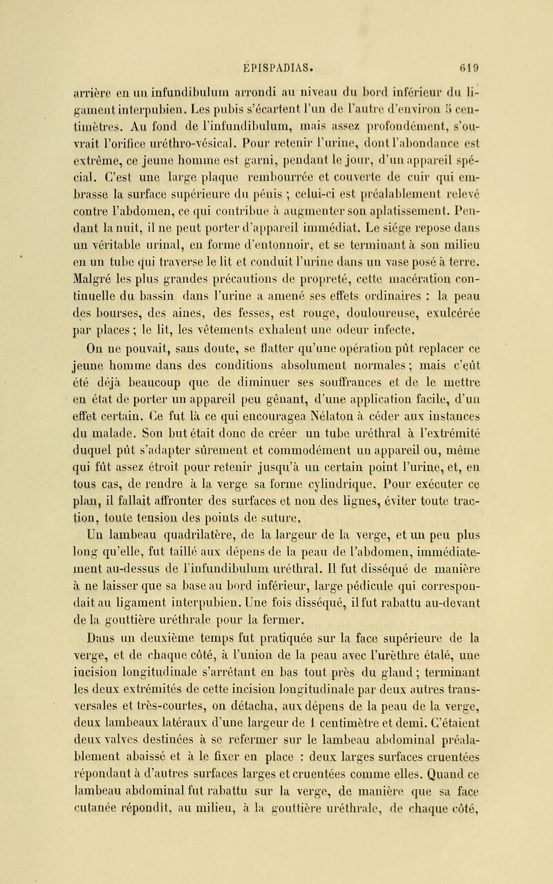 arrière en un infundibulum arrondi au niveau du bord inférieur du li- gament interpubien. Les pubis s'écartent l'un de l'autre d'environ 5 cen- timètres. Au fond de l'infundibulum, mais assez profondément, s'ou- vrait l'orifice uréthro-vésical. Pour retenir l'urine, dont l'abondance est extrême, ce jeune homme est garni, pendant le jour, d'un appareil spé- cial. C'est une large plaque rembourrée et couverte de cuir qui em- brasse la surface supérieure du pénis ; celui-ci est préalablement relevé contre l'abdomen, ce qui contribue à augmenter son aplatissement. Pen- dant la nuit, Une peut porter d'appareil immédiat. Le siège repose dans un véritable urinai, en forme d'entonnoir, et se terminant à son milieu en un tube qui traverse le lit et conduit l'urine dans un vase posé à terre. Malgré les plus grandes précautions de propreté, cette macération con- tinuelle du bassin dans l'urine a amené ses effets ordinaires : la peau des bourses, des aines, des fesses, est rouge, douloureuse, exulcérée par places ; le lit, les vêtements exhalent une odeur infecte. On ne pouvait, sans doute, se flatter qu'une opération pût replacer ce jeune homme dans des conditions absolument normales ; mais c'eût été déjà beaucoup que de diminuer ses souffrances et de le mettre en état de porter un appareil peu gênant, d'une application facile, d'un effet certain. Ce fut là ce qui encouragea Nélaton à céder aux instances du malade. Son but était donc de créer un tube uréthral à l'extrémité duquel pût s'adapter sûrement et commodément un appareil ou, même qui fût assez étroit pour retenir jusqu'à un certain point l'urine, et, en tous cas, de rendre à la verge sa forme cylindrique. Pour exécuter ce plan, il fallait affronter des surfaces et non des lignes, éviter toute trac- tion, toute tension des points de suture. Un lambeau quadrilatère, de la largeur de la verge, et un peu plus long qu'elle, fut taillé aux dépens de la peau de Fabdomen, immédiate- ment au-dessus de riufundibulum uréthral. Il fut disséqué de manière à ne laisser que sa base au bord inférieur, large pédicule qui correspon- dait au ligament interpubien. Une fois disséqué, il fut rabattu au-devant de la gouttière uréthrale pour la fermer. Dans un deuxième temps fut pratiquée sur la face supérieure de la verge, et de chaque côté, à l'union de la peau avec l'urèthre étalé, une iucision longitudinale s'arrêtant en bas tout près du gland; terminant les deux extrémités de cette incision longitudinale par deux autres trans- versales et très-courtes, on détacha, aux dépens de la peau de la verge, deux lambeaux latéraux d'une largeur de 1 centimètre et demi. C'étaient deux valves destinées à se refermer sur le lambeau abdominal préala- blement abaissé et à le fixer en place : deux larges surfaces cruentées répondant à d'autres surfaces larges et cruentées comme elles. Quand ce lambeau abdominal fut rabattu sur la verge, de manière que sa face cutanée répondit, au milieu, à la gouttière uréthrale, de chaque côté,