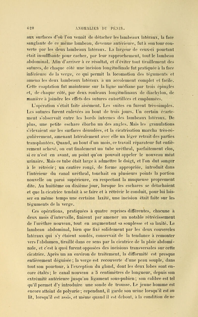 aux surfaces d'où l'ou venait de détacher les lambeaux latéraux, la face sanglante de ce même lambeau, devenue antérieure, fut à son tour cou- verte par les deux lambeaux latéraux. La largeur de ceux-ci pourtant était insuffisante pour cacher, par leur rapprochement, tout le lambeau abdominal. Afin d'arriver à ce résultat, et d'éviter tout tiraillement des sutures, de chaque côté une incision longitudinale fut pratiquée à la face inférieure de la verge, ce qui permit la locomotion des téguments et amena les deux lambeaux latéraux à un accolement complet et facile. Cette coaptation fut maintenue sur la ligne médiane par trois épingles et, de chaque côté, par deux rouleaux longitudinaux de diachylon, de manière à joindre les effets des sutures entortillées et emplumées. L'opération s'était faite aisément. Les suites en furent très-simples. Les sutures furent enlevées au hout de trois jours. Un certain éearte- ment s'observait entre les bords internes des lambeaux latéraux. De plus, une petite eschare ébarba un des angles. Mais les granulations s'élevaient sur les surfaces dénudées, et la cicatrisation marcha très-ré- gulièrement, amenant latéralement a\ec elle un léger retrait des parties transplantées. Quand, au bout d'un mois, ce travail réparateur fut entiè- rement achevé, on eut finalement un tube uréthral, parfaitement clos, si ce n'est en avant, au point qu'on pouvait appeler le nouveau méat urinaire. Mais ce tube était large à admettre le doigt, et l'on dut songer à le rétrécir; un cautère rougi, de forme appropriée, introduit dans l'intérieur du canal uréthral, touchait en plusieurs points la portion nouvelle ou paroi supérieure, en respectant la muqueuse proprement dite. Au huitième ou dixième jour, lorsque les eschares se détachaient et que la cicatrice tendait à se faire et à rétrécir le conduit, pour lui lais- ser en même temps une certaine laxité, une incision était faite sur les téguments de la verge. Ces opérations, pratiquées à quatre reprises différentes, chacune à deux mois d'intervalle, finirent par amener un notable rétrécissement de l'urèthre nouveau, tout en augmentant sa souplesse et sa laxité. Le lambeau abdominal, bien que fixé solidement par les deux couvercles latéraux qui s'y étaient soudés, conservait de la tendance à remonter vers l'abdomen, tiraillé dans ce sens par la cicatrice de la plaie abdomi- nale, et c'est à quoi furent opposées des incisions transversales sur cette cicatrice. Après un an environ de traitement, la difformité est presque entièrement déguisée; la verge est recouverte d'une peau souple, dans tout son pourtour, à l'exception du gland, dont les deux lobes sont en- core étalés; le canal nouveau a 5 centimètres de longueur, depuis son extrémité antérieure jusqu'au ligament sous-pubien ; son calibre est tel qu'il permet d'y introduire une sonde de trousse. Le jeune homme est encore atteint de polyurie ; cependant, il garde son urine lorsqu'il est au lit, lorsqu'il est assis, et même quand il est debout, à la condition de ne