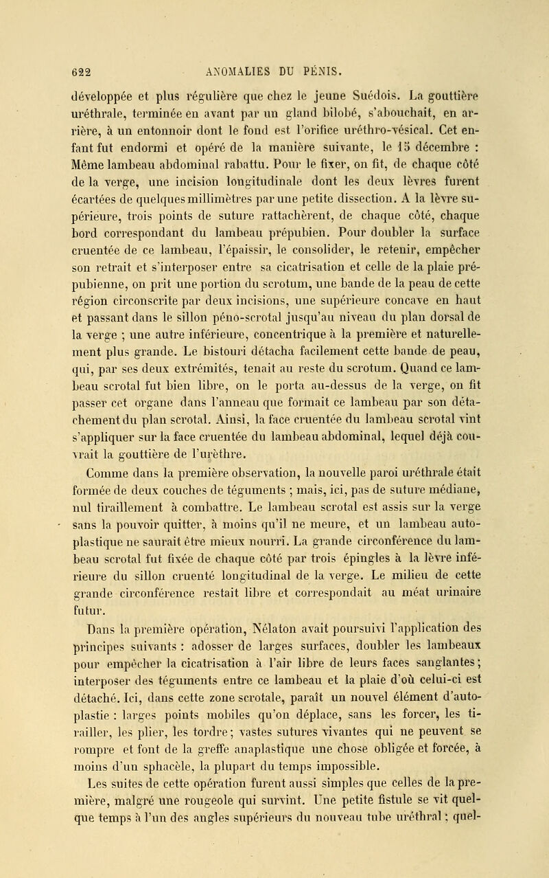 développée et plus régulière que chez le jeune Suédois. La gouttière uréthrale, terminée en avant par un gland bilobé, s'abouchait, en ar- rière, à un entonnoir dont le fond est l'orifice uréthro-vésical. Cet en- fant fut endormi et opéré de la manière suivante, le 15 décembre : Même lambeau abdominal rabattu. Pour le fixer, on fit, de chaque côté de la verge, une incision longitudinale dont les deux lèvres furent écartées de quelques millimètres par une petite dissection. A la lèvre su- périeure, trois points de suture rattachèrent, de chaque côté, chaque bord correspondant du lambeau prépubien. Pour doubler la surface cimentée de ce lambeau, l'épaissir, le consolider, le retenir, empêcher son retrait et s'interposer entre sa cicatrisation et celle de la plaie pré- pubienne, on prit une portion du scrotum, une bande de la peau de cette région circonscrite par deux incisions, une supérieure concave en haut et passant dans le sillon péno-scrotal jusqu'au niveau du plan dorsal de la verge ; une autre inférieure, concentrique à la première et naturelle- ment plus grande. Le bistouri détacha facilement cette bande de peau, qui, par ses deux extrémités, tenait au reste du scrotum. Quand ce lam- beau scrotal fut bien libre, on le porta au-dessus de la verge, on fit passer cet organe dans l'anneau que formait ce lambeau par son déta- chement du plan scrotal. Ainsi, la face cimentée du lambeau scrotal vint s'appliquer sur la face cimentée du lambeau abdominal, lequel déjà cou- vrait la gouttière de l'urèthre. Comme dans la première observation, la nouvelle paroi uréthrale était formée de deux couches de téguments ; mais, ici, pas de suture médiane, nul tiraillement à combattre. Le lambeau scrotal est assis sur la verge sans la pouvoir quitter, à moins qu'il ne meure, et un lambeau auto- plastique ne saurait être mieux nourri. La grande circonférence du lam- beau scrotal fut fixée de chaque côté par trois épingles à la lèvre infé- rieure du sillon cimenté longitudinal de la verge. Le milieu de cette grande circonférence restait libre et correspondait au méat urinaire futur. Dans la première opération, Nélaton avait poursuivi l'application des principes suivants : adosser de larges surfaces, doubler les lambeaux pour empêcher la cicatrisation à l'air libre de leurs faces sanglantes ; interposer des téguments entre ce lambeau et la plaie d'où celui-ci est détaché. Ici, dans cette zone scrotale, paraît un nouvel élément d'auto- plastie : larges points mobiles qu'on déplace, sans les forcer, les ti- railler, les plier, les tordre ; vastes sutures vivantes qui ne peuvent se rompre et font de la greffe anaplastique une chose obligée et forcée, à moins d'un sphacèle, la plupart du temps impossible. Les suites de cette opération furent aussi simples que celles de la pre- mière, malgré une rougeole qui survint. Une petite fistule se vit quel- que temps à l'un des angles supérieurs du nouveau tube uréthral ; quel-