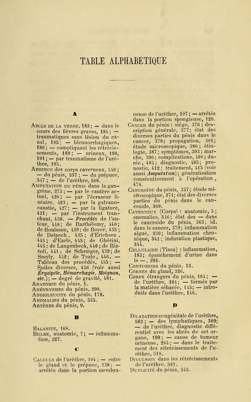 TAELE ALPHAEÉTIQUE Abcès de la. verge, 183; — dans le cours des fièvres graves, 184; — traumatiques sans lésion du ca- nal, 185; — blennorrhagiques, 186; — compliquant les rétrécis- sements, 189 ; — urineux, 190, 191; — par traumatisme de l'urè- thre, 195. Absence des corps caverneux, 546 ; — du pénis, 537 ; — du prépuce, 547 ; — de l'urèthre, 568. Amputation du pénis dans la gan- grène, 273 ; — par le cautère ac- tuel, 426; — par l'écraseur li- néaire, 423 ; — par la galvano- caustie, 427; — par la ligature, 421; — par l'instrument tran- chant, 430. — Procédés de l'au- teur. 448; de Barthélémy, 440; de Bouisson, 439; de Boyer, 435; de Delpech , 435 ; d'Ërichsen , 445; d'Earle, 445; de Ghérini, 445 ; de Langenbeck, 440 ; de Riz- zoli, 441 ; de Schrœger, 439; de Smyly, 442; de Teale, 446. — Tableau des procédés, 455 ; — Suites diverses, 456 (voir aussi Érysipèîe, Hémorrhagie, Moignon, etc.); — degré de gravité, 481. Anatomie du pénis, 1. Anévrysmes du pénis, 298. Angioleuctte du pénis. 178. Anomalies du pénis, 535. Artères du pénis, 9. B Balanite, 168. Bulbe, anatomie, 7; —inflamma- tion, 227. Calculs de l'urèthre, 104 ; — entre le gland et le prépuce, 138; — arrêtés dans la portion membra- neuse de l'urèthre, 107 ; — arrêtés dans la portion spongieuse, 120. Cancer du pénis : siège, 376 ; des- cription générale, 377; état des diverses parties du pénis dans le cancer, 378; propagation, 381; étude microscopique, 386 ; étio- logie, 387; symptômes, 393; mar- che, 396; complications, 400; du- rée, 404; diagnostic, 405; pro- nostic, 412; traitement, 415 (voir aussi Amputation); généralisation consécutivement à l'opération , 478. Cancroïde du pénis, 357: étude mi- croscopique, 371; état des diverses parties du pénis dans le can- croïde, 360. Caverneux (Corpsï : anatomie, 3 ; anomalies, 546; état des — dans le cancroïde du pénis, 363; id. dans le cancer, 379; inflammation aiguë, 230; inflammation chro- nique, 341 ; induration plastique, 344. Cellulaire (Tissu) : inflammation, 183; épanchement d'urine dans le —, 292. Contusions du pénis, 13. Cornes du gland, 32G. Corps étrangers du pénis, 104 ; — de l'urèthre, 104; — formés par la matière sébacée, 145; — intro- duits dans l'urèthre, 146. P Dilatation congénitale de l'urèthre, 583; — des lymphatiques, 309; — de l'urèthre, diagnostic diffé- rentiel avec les abcès de cet or- gane, 199 ; — cause de tumeur urineuse, 284; — dans le traite- ment des rétrécissements de l'u- rèthre, 518. Divulsion dans les rétrécissements de l'urèthre, 521. Duplicité du pénis, 545.