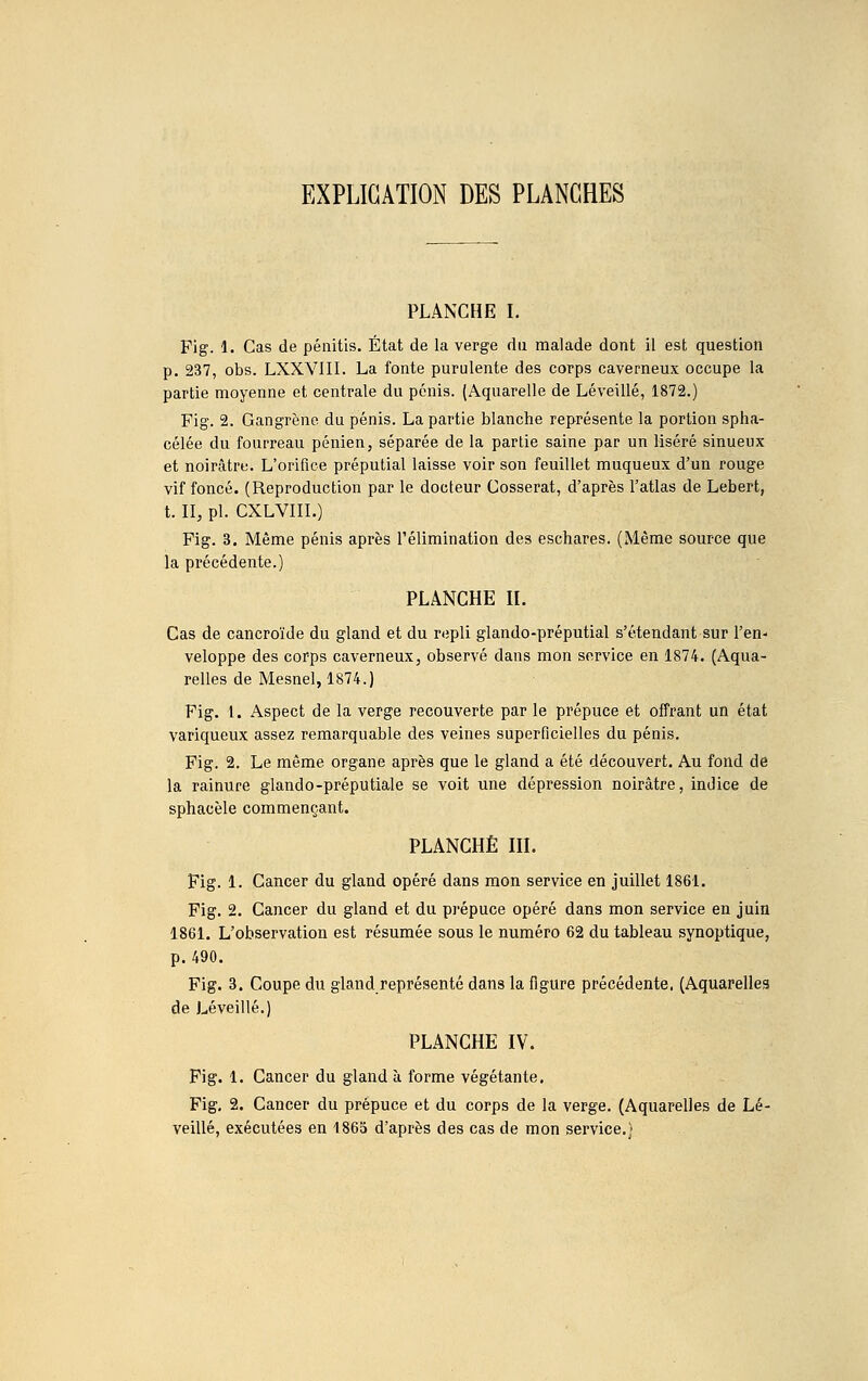 EXPLICATION DES PLANCHES PLANCHE I. Fig. 1. Cas de pénitis. État de la verge du malade dont il est question p. 237, obs. LXXVIII. La fonte purulente des corps caverneux occupe la partie moyenne et centrale du pénis. (Aquarelle de Léveillé, 1872.) Fig. 2. Gangrène du pénis. La partie blanche représente la portion spha- célée du fourreau pénien, séparée de la partie saine par un liséré sinueux et noirâtre. L'orifice préputial laisse voir son feuillet muqueux d'un rouge vif foncé. (Reproduction par le docteur Cosserat, d'après l'atlas de Lebert, t. II, pl- CXLVIII.) Fig. 3. Même pénis après l'élimination des eschares. (Même source que la précédente.) PLANCHE II. Cas de cancroïde du gland et du repli glando-préputial s'étendant sur l'en- veloppe des corps caverneux, observé dans mon service en 1874. (Aqua- relles de Mesnel, 1874.) Fig. 1. Aspect de la verge recouverte par le prépuce et offrant un état variqueux assez remarquable des veines superficielles du pénis. Fig. 2. Le même organe après que le gland a été découvert. Au fond de la rainure glando-préputiale se voit une dépression noirâtre, indice de sphacèle commençant. PLANCHÉ III. Fig. 1. Cancer du gland opéré dans mon service en juillet 1861. Fig. 2. Cancer du gland et du prépuce opéré dans mon service en juin 1861. L'observation est résumée sous le numéro 62 du tableau synoptique, p. 490. Fig. 3. Coupe du gland représenté dans la figure précédente. (Aquarelles de Léveillé.) PLANCHE IV. Fig. 1. Cancer du gland à forme végétante, Fig. 2. Cancer du prépuce et du corps de la verge. (Aquarelles de Lé- veillé, exécutées en 1865 d'après des cas de mon service.)