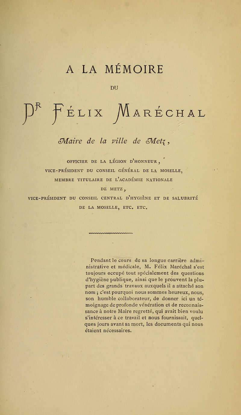 A LA MEMOIRE DU ~) Félix Maréchal oMaire de la ville de oMeti, OFFICIER DE LA LEGION d'hONNEUR , VICE-PRÉSIDENT DU CONSEIL GENERAL DE LA MOSELLE, MEMBRE TITULAIRE DE l'aCADÉMIE NATIONALE DE METZ^ VICE-PRÉSIDENT DU CONSEIL CENTRAL d'hYGIÈNE ET DE SALUBRITÉ DE LA MOSELLE, ETC. ETC. Pendant le cours de sa longue carrière admi- nistrative et médicale, M. Félix Maréchal s'est toujours occupé tout spécialement des questions d'hygiène publique, ainsi que le prouvent la plu- part des grands travaux auxquels il a attaché son nom ; c'est pourquoi nous sommes heureux, nous, son humble collaborateur, de donner ici un té- moignage de profonde vénération et de reconnais- sance à notre Maire regretté, qui avait bien voulu s'intéresser à ce travail et nous fournissait, quel- ques jours avant sa mort, les documents qui nous étaient nécessaires.