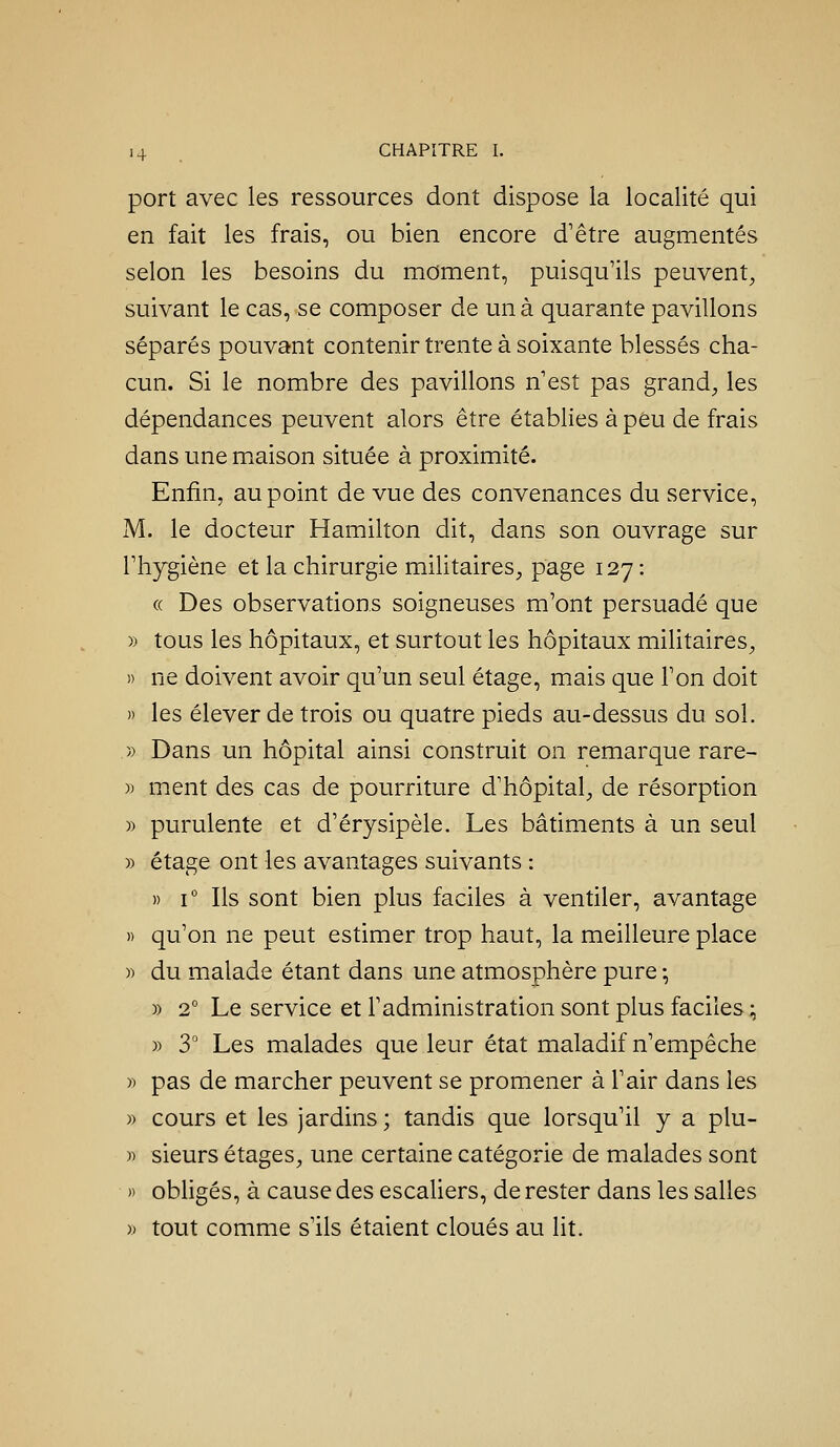 port avec les ressources dont dispose la localité qui en fait les frais, ou bien encore d'être augmentés selon les besoins du moment, puisqu'ils peuvent^ suivant le cas, se composer de un à quarante pavillons séparés pouvant contenir trente à soixante blessés cha- cun. Si le nombre des pavillons n'est pas grand, les dépendances peuvent alors être établies à peu de frais dans une maison située à proximité. Enfin, au point de vue des convenances du service, M. le docteur Hamilton dit, dans son ouvrage sur l'hygiène et la chirurgie militaires, page 127 : (( Des observations soigneuses m'ont persuadé que » tous les hôpitaux, et surtout les hôpitaux mihtaires, )) ne doivent avoir qu'un seul étage, mais que l'on doit » les élever de trois ou quatre pieds au-dessus du sol. » Dans un hôpital ainsi construit on remarque rare- )) ment des cas de pourriture d'hôpital, de résorption » purulente et d'érysipèle. Les bâtiments à un seul » étage ont les avantages suivants : » i Ils sont bien plus faciles à ventiler, avantage » qu'on ne peut estimer trop haut, la meilleure place )) du malade étant dans une atmosphère pure ; » 2° Le service et l'administration sont plus faciles ;, » 3° Les malades que leur état maladif n'empêche )i pas de marcher peuvent se promener à l'air dans les » cours et les jardins ; tandis que lorsqu'il y a plu- « sieurs étages, une certaine catégorie de malades sont » obhgés, à cause des escaliers, de rester dans les salles )) tout comme s'ils étaient cloués au lit.