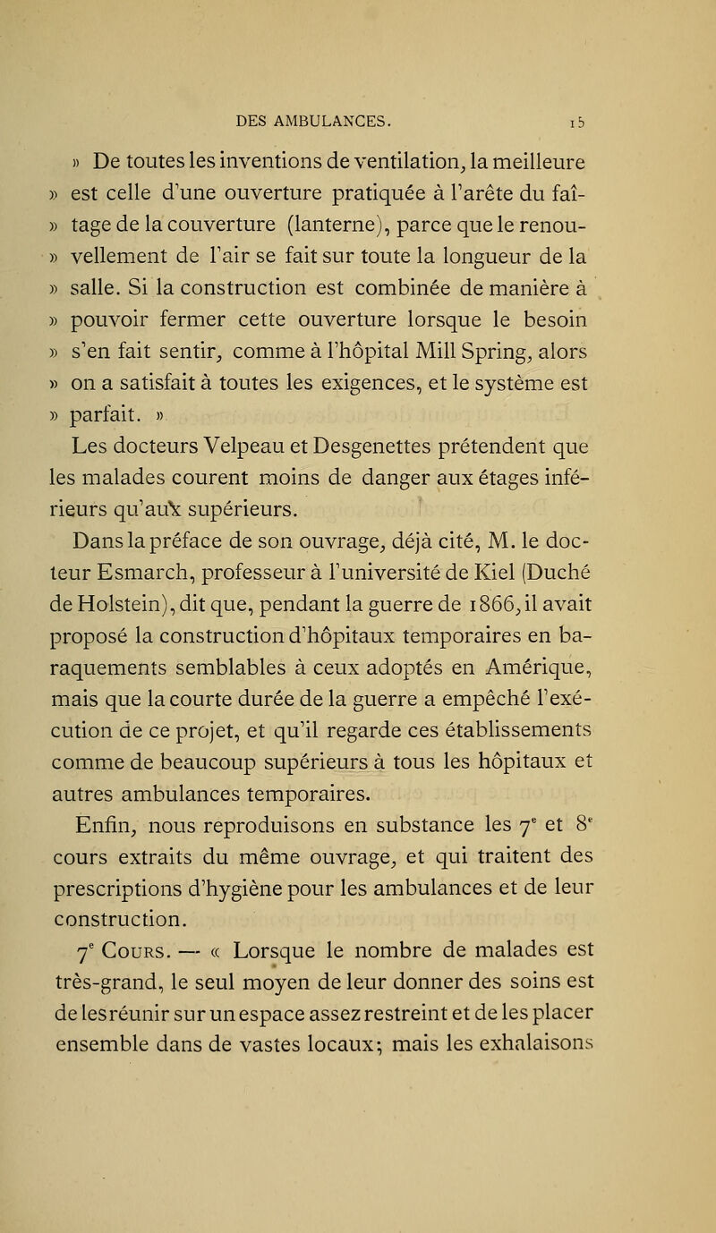 » De toutes les inventions de ventilation, la meilleure » est celle d'une ouverture pratiquée à Tarête du faî- » tage de la couverture (lanterne), parce que le renou- » vellement de Tair se fait sur toute la longueur de la » salle. Si la construction est combinée de manière à » pouvoir fermer cette ouverture lorsque le besoin » s'en fait sentir, comme à l'hôpital Mill Spring, alors » on a satisfait à toutes les exigences, et le système est » parfait. » Les docteurs Velpeau et Desgenettes prétendent que les malades courent moins de danger aux étages infé- rieurs qu'au'k: supérieurs. Dans la préface de son ouvrage, déjà cité, M. le doc- teur Esmarch, professeur à l'université de Kiel (Duché de Holstein), dit que, pendant la guerre de 1866, il avait proposé la construction d'hôpitaux temporaires en ba- raquements semblables à ceux adoptés en Amérique, mais que la courte durée de la guerre a empêché l'exé- cution de ce projet, et qu'il regarde ces établissements comme de beaucoup supérieurs à tous les hôpitaux et autres ambulances temporaires. Enfin, nous reproduisons en substance les 7* et 8* cours extraits du même ouvrage, et qui traitent des prescriptions d'hygiène pour les ambulances et de leur construction. 7' Cours. — « Lorsque le nombre de malades est très-grand, le seul moyen de leur donner des soins est de lesréunir sur un espace assez restreint et de les placer ensemble dans de vastes locaux-, mais les exhalaisons