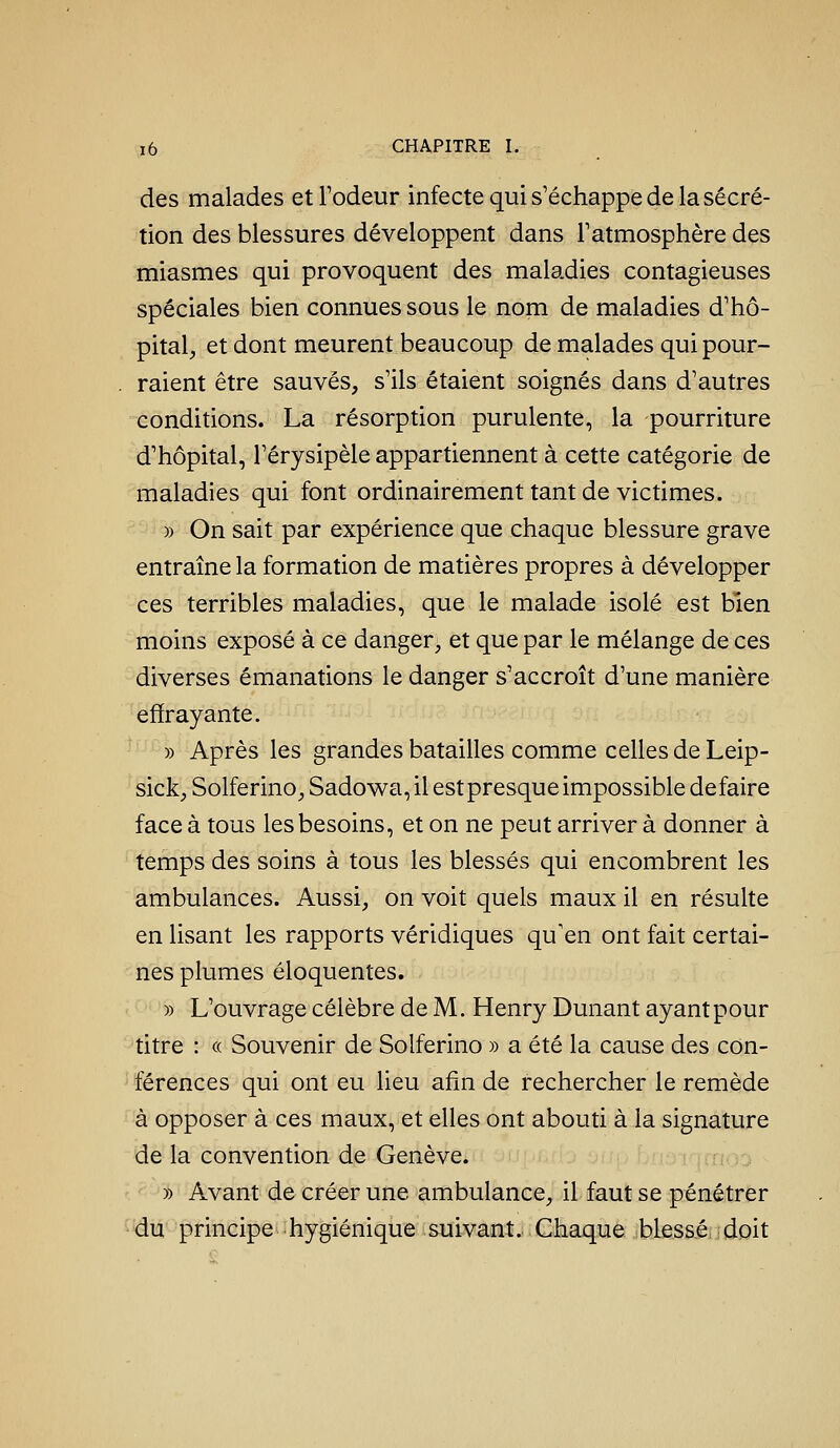 des malades et l'odeur infecte qui s'échappe de la sécré- tion des blessures développent dans l'atmosphère des miasmes qui provoquent des maladies contagieuses spéciales bien connues sous le nom de maladies d'hô- pital, et dont meurent beaucoup de malades qui pour- raient être sauvés, s'ils étaient soignés dans d'autres conditions. La résorption purulente, la pourriture d'hôpital, l'érysipèle appartiennent à cette catégorie de maladies qui font ordinairement tant de victimes. » On sait par expérience que chaque blessure grave entraîne la formation de matières propres à développer ces terribles maladies, que le malade isolé est bien moins exposé à ce danger, et que par le mélange de ces diverses émanations le danger s'accroît d'une manière effrayante. » Après les grandes batailles comme celles de Leip- sick, Solferino, Sadow^a, il estpresque impossible défaire face à tous les besoins, et on ne peut arriver à donner à temps des soins à tous les blessés qui encombrent les ambulances. Aussi, on voit quels maux il en résulte en lisant les rapports véridiques qu'en ont fait certai- nes plumes éloquentes. » L'ouvrage célèbre de M. Henry Dunant ayant pour titre : « Souvenir de Solferino » a été la cause des con- férences qui ont eu lieu afin de rechercher le remède à opposer à ces maux, et elles ont abouti à la signature de la convention de Genève. î^Tirrtno » Avant de créer une ambulance, il faut se pénétrer du principe hygiénique suivant. Chaque blessé: doit