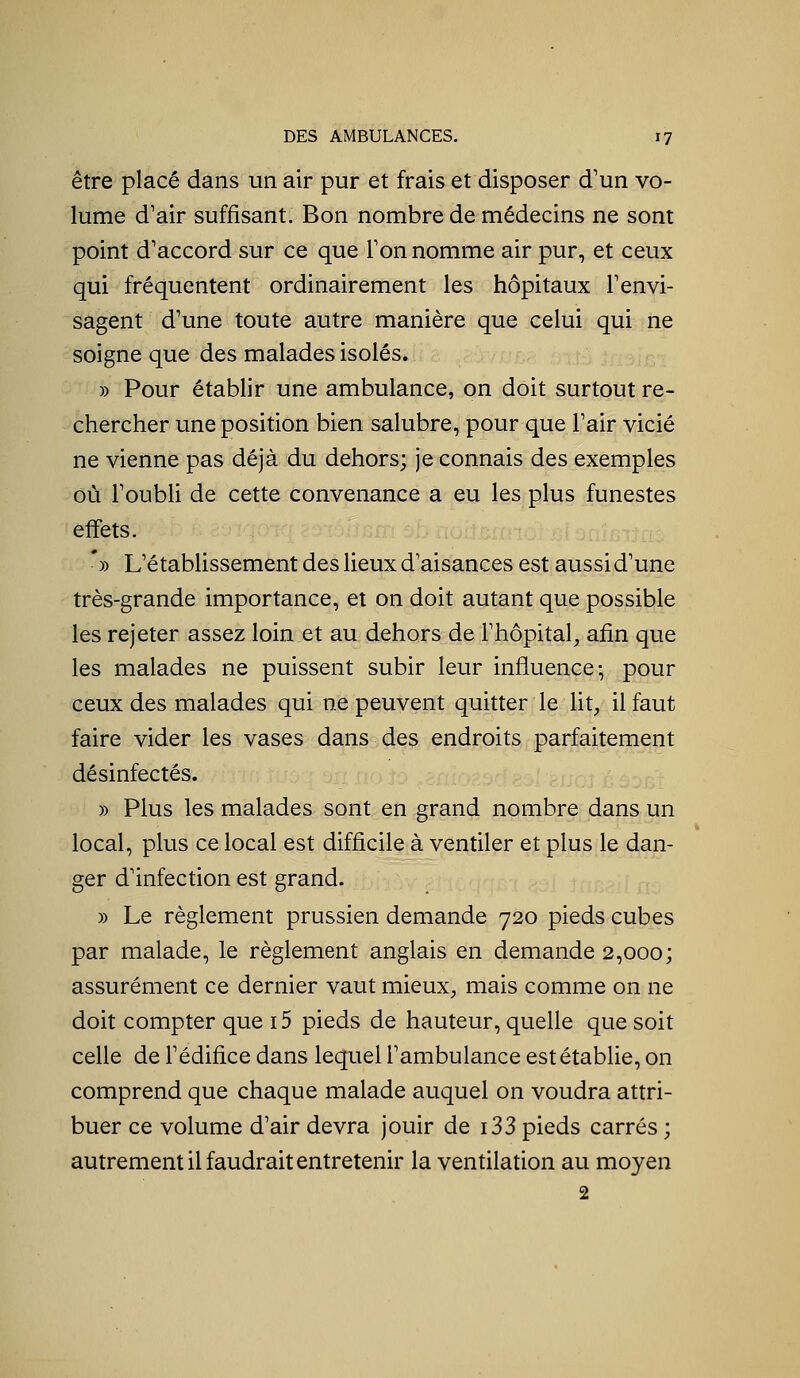être placé dans un air pur et frais et disposer d'un vo- lume d'air suffisant. Bon nombre de médecins ne sont point d'accord sur ce que Ton nomme air pur, et ceux qui fréquentent ordinairement les hôpitaux l'envi- sagent d'une toute autre manière que celui qui ne soigne que des malades isolés. » Pour établir une ambulance, on doit surtout re- chercher une position bien salubre, pour que l'air vicié ne vienne pas déjà du dehors; je connais des exemples où l'oubU de cette convenance a eu les plus funestes effets. *» L'établissement des lieux d'aisances est aussi d'une très-grande importance, et on doit autant que possible les rejeter assez loin et au dehors de l'hôpital^ afin que les malades ne puissent subir leur influence-, pour ceux des malades qui ne peuvent quitter le lit, il faut faire vider les vases dans des endroits parfaitement désinfectés. » Plus les malades sont en grand nombre dans un local, plus ce local est difficile à ventiler et plus le dan- ger d'infection est grand. » Le règlement prussien demande 720 pieds cubes par malade, le règlement anglais en demande 2,000; assurément ce dernier vaut mieux, mais comme on ne doit compter que i5 pieds de hauteur, quelle que soit celle de l'édifice dans lequel l'ambulance est établie, on comprend que chaque malade auquel on voudra attri- buer ce volume d'air devra jouir de i33 pieds carrés ; autrement il faudrait entretenir la ventilation au moyen 2