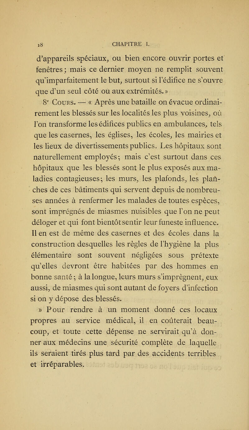 d'appareils spéciaux, ou bien encore ouvrir portes et fenêtres ; mais ce dernier moyen ne remplit souvent qu'imparfaitement le but, surtout si l'édifice ne s'ouvre que d'un seul côté ou aux extrémités. » S Cours. — « Après une bataille on évacue ordinai- rement les blessés sur les localités les plus voisines, où l'on transforme les édifices publics en ambulances^, tels que les casernes, les églises, les écoles, les mairies et les lieux de divertissements publics. Les hôpitaux sont naturellement employés^ mais c'est surtout dans ces hôpitaux que les blessés sont le plus exposés aux ma- ladies contagieuses-, les murs, les plafonds, les plan- ches de ces bâtiments qui servent depuis de nombreu- ses années à renfermer les malades de toutes espèces, sont imprégnés de miasmes nuisibles que l'on ne peut déloger et qui font bientôt sentir leur funeste influence. Il en est de même des casernes et des écoles dans la construction desquelles les règles de l'hygiène la plus élémentaire sont souvent négligées sous prétexte qu'elles devront être habitées par des hommes en bonne santé -, à la longue, leurs murs s'imprègnent, eux aussij de miasmes qui sont autant de foyers d'infection si on y dépose des blessés. » Pour rendre à un moment donné ces locaux propres au service médical, il en coûterait beau- coup, et toute cette dépense ne servirait qu'à don- ner aux médecins une sécurité complète de laquelle ils seraient tirés plus tard par des accidents terribles et irréparables.