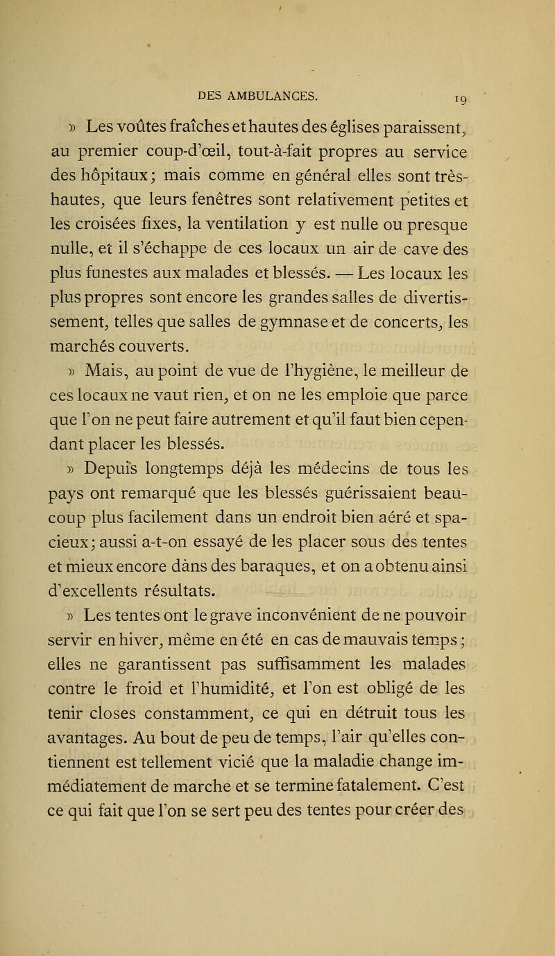 )) Les voûtes fraîches et hautes des églises paraissent^ au premier coup-d'œil, tout-à-fait propres au service des hôpitaux ; mais comme en général elles sont très- hautes, que leurs fenêtres sont relativement petites et les croisées fixes, la ventilation y est nulle ou presque nulle, et il s'échappe de ces locaux un air de cave des plus funestes aux malades et blessés. — Les locaux les plus propres sont encore les grandes salles de divertis- sement, telles que salles de gymnase et de concerts, les marchés couverts. » Mais, au point de vue de l'hygiène, le meilleur de ces locaux ne vaut rien, et on ne les emploie que parce que l'on ne peut faire autrement et qu'il faut bien cepen- dant placer les blessés. » Depuis longtemps déjà les médecins de tous les pays ont remarqué que les blessés guérissaient beau- coup plus facilement dans un endroit bien aéré et spa- cieux; aussi a-t-on essayé de les placer sous des tentes et mieux encore dans des baraques, et on a obtenu ainsi d'excellents résultats. » Les tentes ont le grave inconvénient de ne pouvoir servir en hiver, même en été en cas de mauvais temps ; elles ne garantissent pas suffisamment les malades contre le froid et l'humidité, et l'on est obligé de les tenir closes constamment, ce qui en détruit tous les avantages. Au bout de peu de temps, l'air qu'elles con- tiennent est tellement vicié que la maladie change im- médiatement de marche et se termine fatalement. C'est ce qui fait que l'on se sert peu des tentes pour créer des