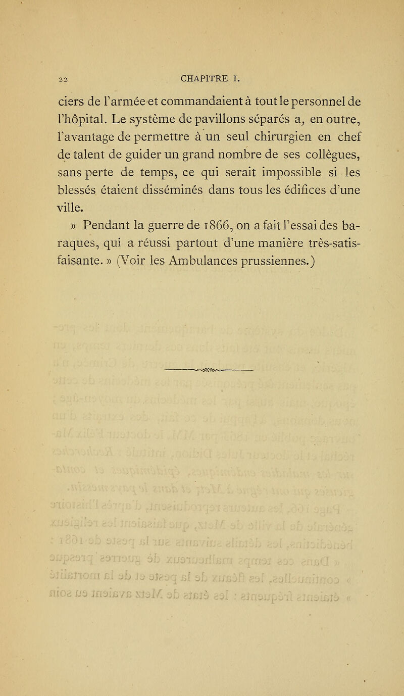 ciers de rarmée et commandaient à tout le personnel de l'hôpital. Le système de pavillons séparés a, en outre, Favantage de permettre à un seul chirurgien en chef de talent de guider un grand nombre de ses collègues, sans perte de temps, ce qui serait impossible si les blessés étaient disséminés dans tous les édifices d'une ville. » Pendant la guerre de 1866, on a fait Fessai des ba- raques, qui a réussi partout d'une manière très-satis- faisante. )) (Voir les Ambulances prussiennes.) ■ 0 iù 3î<^:.