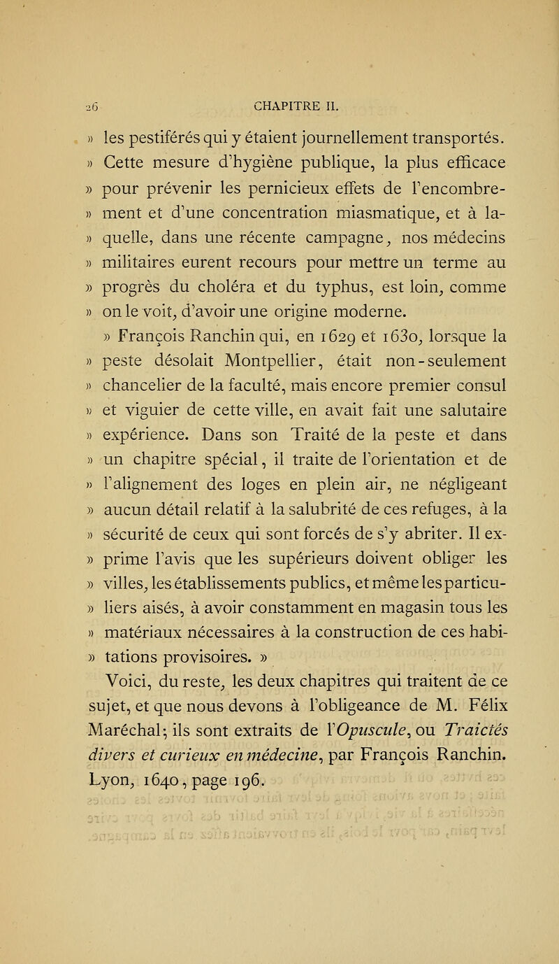 » les pestiférés qui y étaient journellement transportés. )) Cette mesure d'hygiène publique, la plus efficace » pour prévenir les pernicieux effets de Fencombre- » ment et d'une concentration miasmatique, et à la- » quelle, dans une récente campagne, nos médecins )) militaires eurent recours pour mettre un terme au )) progrès du choléra et du typhus, est loin, comme » on le voit, d'avoir une origine moderne. » François Ranchinqui, en 1629 et i63o, lorsque la » peste désolait Montpellier, était non - seulement » chancelier de la faculté, mais encore premier consul » et viguier de cette ville, en avait fait une salutaire )) expérience. Dans son Traité de la peste et dans » un chapitre spécial, il traite de l'orientation et de » l'alignement des loges en plein air, ne négligeant » aucun détail relatif à la salubrité de ces refuges, à la » sécurité de ceux qui sont forcés de s'y abriter. Il ex- » prime l'avis que les supérieurs doivent obliger les » villes, les établissements publics, et même les particu- » liers aisés, à avoir constamment en magasin tous les » matériaux nécessaires à la construction de ces habi- )) tations provisoires. » Voici, du reste, les deux chapitres qui traitent de ce sujet, et que nous devons à l'obligeance de M. Félix Maréchal- ils sont extraits de VOpuscule^ ou Traidés divers et curieux en médecine^ par François Ranchin. Lyon, 1640, page 196.
