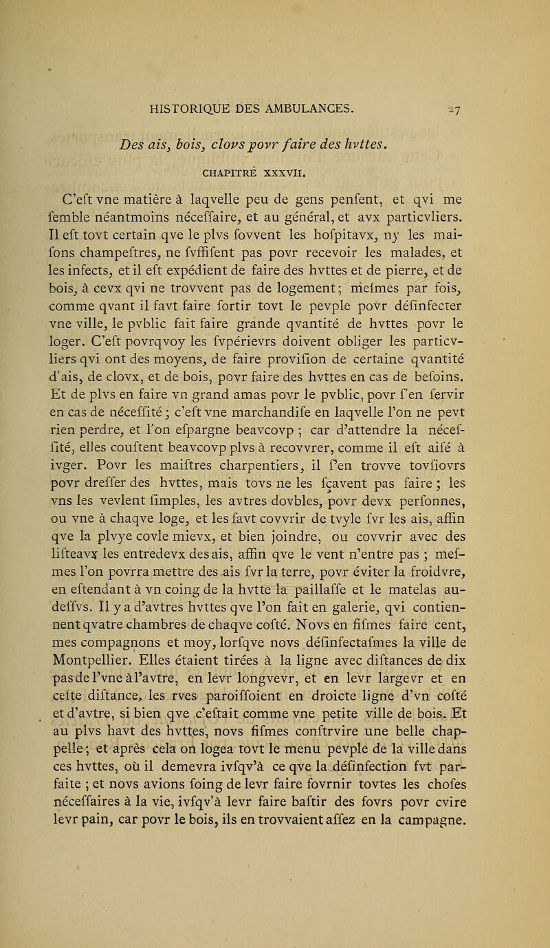 Des aiS) bois, cloys jpovr faire des hvttes. CHAPITRÉ XXXVII. C'eft vne matière à laqvelle peu de gens penfent, et qvi me lemble néantmoins néceffaire, et au général, et avx particvliers. Il eft tovt certain qve le plvs fovvent les hofpitavx_, ny les mai- fons champeftres, ne fvffifent pas povr recevoir les malades, et les infects, et il eft expédient de faire des hvttes et de pierre, et de boisj à cevx qvi ne trovvent pas de logement ; nielmes par fois^ comme qvant il favt faire fortir tovt le pevple povr définfecter vne ville, le pvblic fait faire grande qvantité de hvttes povr le loger. C'eft povrqvoy les fvpérievrs doivent obliger les particv- liers qvi ont des moyens, de faire provifion de certaine qvantité d'ais, de clovx, et de bois, povr faire des hvttes en cas de befoins. Et de plvs en faire vn grand amas povr le pvblic, povr f en fervir en cas de néceffité ; c'eft vne marchandife en laqvelle l'on ne pevt rien perdre, et l'on efpargne beavcovp ; car d'attendre la nécef- fité, elles couftent beavcovp plvs à recovvrer, comme il eft aifé à ivger. Povr les maiftres charpentiers^ il Pen trovve tovfiovrs povr dreffer des hvttes, mais tovs ne les fçavent pas faire ; les vns les vevlent fimples, les avtres dovbles, povr devx perfonnes, ou vne à chaqve loge^ et les favt covvrir de tvyle fvr les ais, afïin qve la plvye covle mievx, et bien joindre, ou covvrir avec des lifteavîf les entredevxdesais, affin qve le vent n'entre pas ; mef- mes l'on povrra mettre des.ais fvr la terre, povr éviter la froidvre, en eftendant à vn coing de la hvtte la paillaffe et le matelas au- deffvs. Il yad'avtres hvttes qve l'on fait en galerie, qvi contien- nent qvatre chambres de chaqve cofté. Novs en fifmes faire cent, mes compagnons et moy, lorfqve novs définfectafmes la ville de Montpellier. Elles étaient tirées à la ligne avec diftances de dix pasdel'vneàl'avtre, en levr longvevr, et en levr largevT et en celte diftance, les rves paroiffoient en droicte ligne d'vn cofté et d'avtre, si bien qve c'eftait comme vne petite ville de bois. Et au plvs havt des hvttes, novs fifmes conftrvire une belle chap- pelle ; et après cela on logea tovt le menu pevple de la ville dans ces hvttes, où il demevra ivfqv'à ce qve la définfection fvt par- faite ; et novs avions foing de levr faire fovrnir tovtes les chofes néceffaires à la vie, ivfqv'à levr faire baftir des fovrs povr cvire levr pain, car povr le bois, ils en trovvaient affez en la campagne.