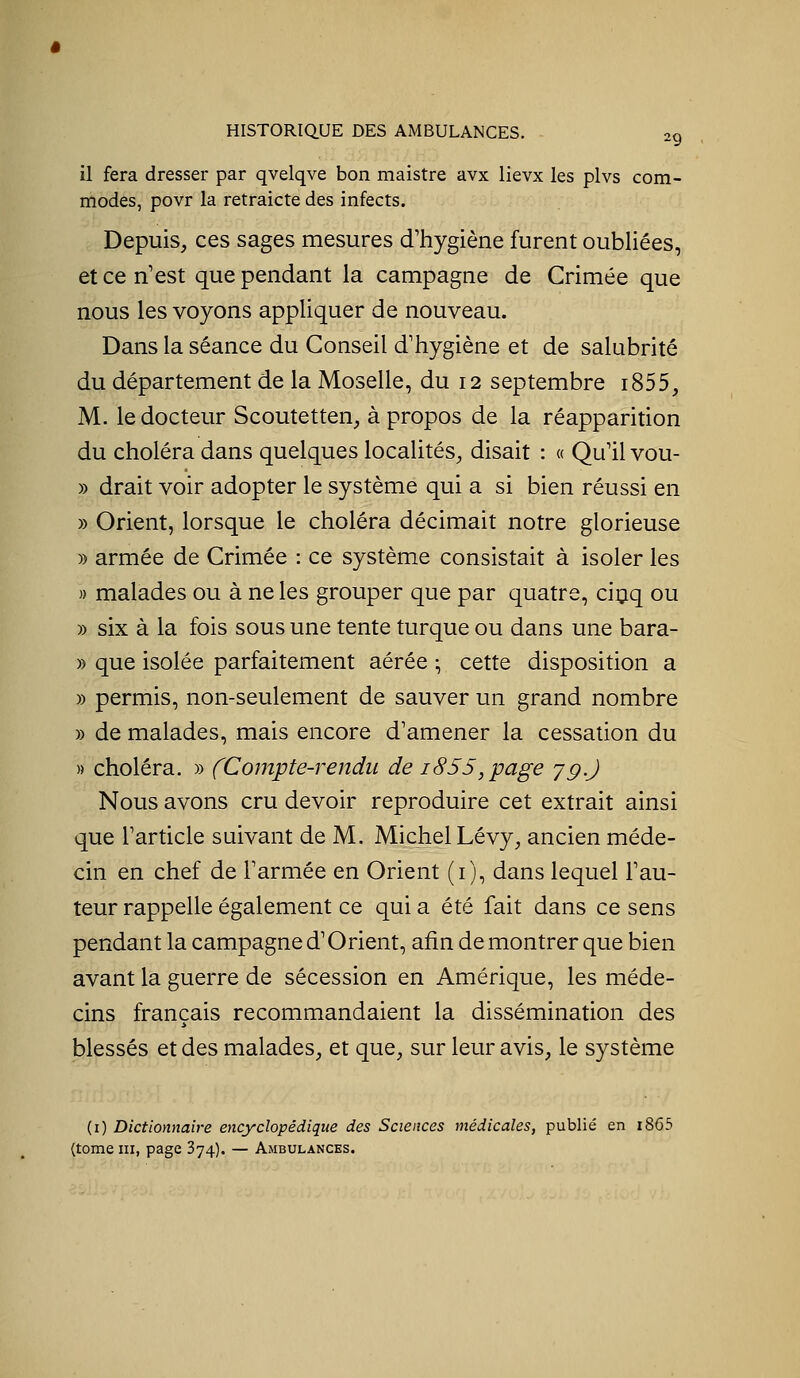 il fera dresser par qvelqve bon maistre avx lievx les plvs com- modes, povr la retraicte des infects. Depuis, ces sages mesures d'hygiène furent oubliées, et ce n'est que pendant la campagne de Crimée que nous les voyons appliquer de nouveau. Dans la séance du Conseil d'hygiène et de salubrité du département de la Moselle, du 12 septembre i855, M. le docteur Scoutetten, à propos de la réapparition du choléra dans quelques localités, disait : « Qu'il vou- » drait voir adopter le système qui a si bien réussi en » Orient, lorsque le choléra décimait notre glorieuse » armée de Crimée : ce système consistait à isoler les » malades ou à ne les grouper que par quatre, ciçq ou » six à la fois sous une tente turque ou dans une bara- » que isolée parfaitement aérée ^ cette disposition a » permis, non-seulement de sauver un grand nombre » de malades, mais encore d'amener la cessation du » choléra. » fCompte-rendii de 1855, page jg.) Nous avons cru devoir reproduire cet extrait ainsi que l'article suivant de M. Michel Lévy, ancien méde- cin en chef de l'armée en Orient (i), dans lequel l'au- teur rappelle également ce qui a été fait dans ce sens pendant la campagne d'Orient, afin de montrer que bien avant la guerre de sécession en Amérique, les méde- cins français recommandaient la dissémination des blessés et des malades, et que, sur leur avis, le système (i) Dictionnaire encyclopédique des Sciences médicales, publié en i865 (tome III, page 374). — Ambulances.