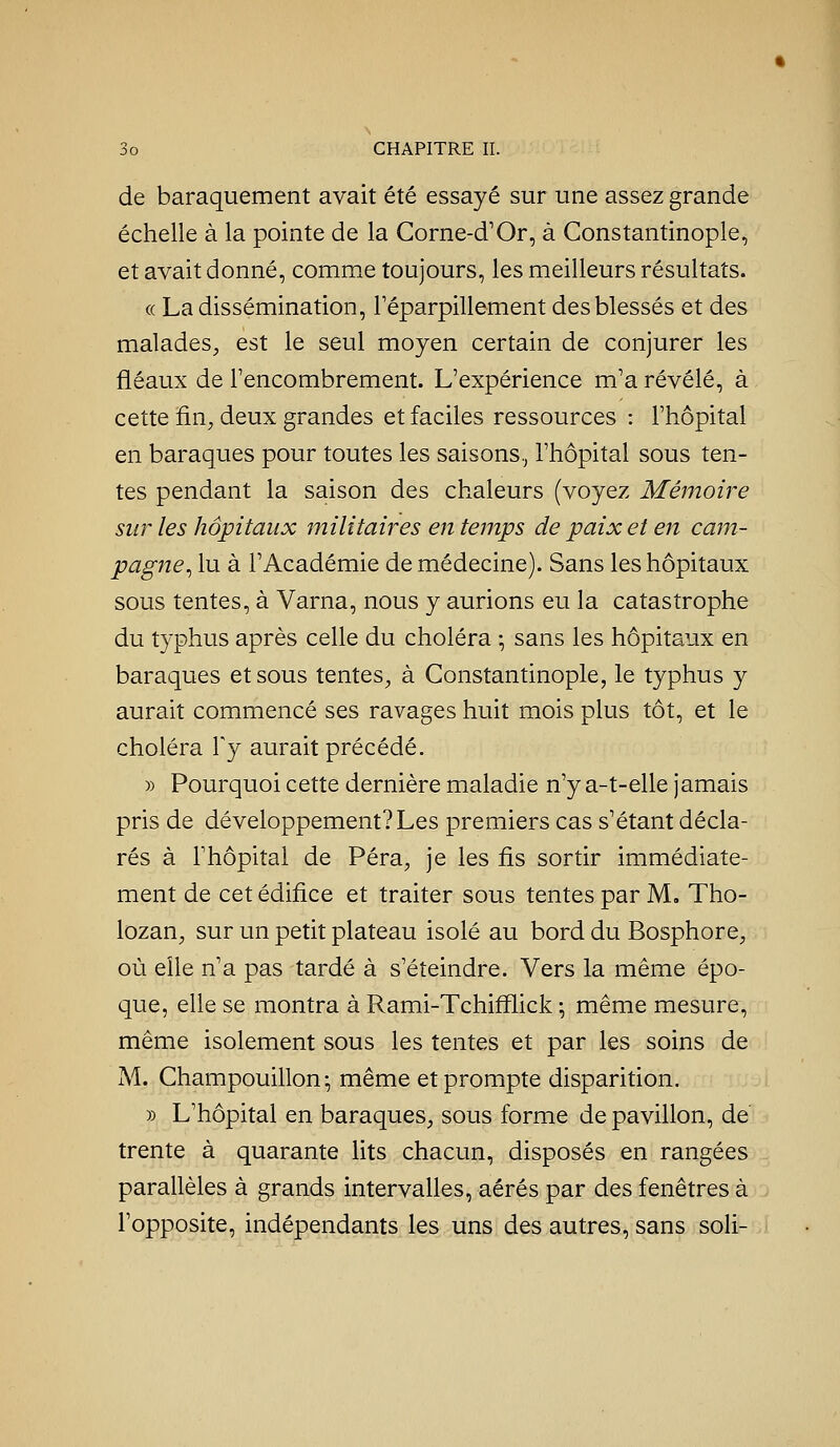 de baraquement avait été essayé sur une assez grande échelle à la pointe de la Corne-d'Or, à Constantinople, et avait donné, comme toujours, les meilleurs résultats. « La dissémination, Téparpillement des blessés et des malades, est le seul moyen certain de conjurer les fléaux de l'encombrement. L'expérience m'a révélé, à cette fin, deux grandes et faciles ressources : l'hôpital en baraques pour toutes les saisons.^ l'hôpital sous ten- tes pendant la saison des chaleurs (voyez Mémoire sur les hôpitaux militaires en temps de paix et en cam- pagne^ lu à l'Académie de médecine). Sans les hôpitaux sous tentes, à Varna, nous y aurions eu la catastrophe du typhus après celle du choléra ; sans les hôpitaux en baraques et sous tentes, à Constantinople, le typhus y aurait commencé ses ravages huit mois plus tôt, et le choléra Ty aurait précédé. » Pourquoi cette dernière maladie n'y a-t-elle jamais pris de développement? Les premiers cas s'étant décla- rés à l'hôpital de Péra, je les fis sortir immédiate- ment de cet édifice et traiter sous tentes par M. Tho- lozan, sur un petit plateau isolé au bord du Bosphore, où elle n'a pas tardé à s'éteindre. Vers la même épo- que, elle se montra à Rami-Tchifïlick -, même mesure, même isolement sous les tentes et par les soins de M. Champouillon; même et prompte disparition. » L'hôpital en baraques, sous forme de pavillon, de trente à quarante lits chacun, disposés en rangées parallèles à grands intervalles, aérés par des fenêtres à l'opposite, indépendants les uns des autres, sans soli-