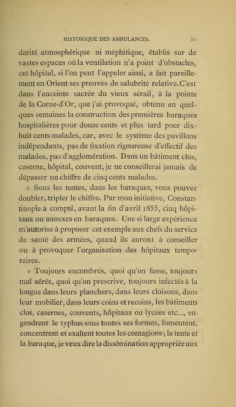darité atmosphérique ni méphitique^, étabhs sur de vastes espaces où la ventilation n'a point d'obstacles, cet hôpital^ si Ton peut l'appeler ainsi, a fait pareille- ment en Orient ses preuves de salubrité relative.C'est dans l'enceinte sacrée du vieux sérail, à la pointe de la Corne-d'Or, que j'ai-provoqué, obtenu en quel- ques semaines la construction des premières baraques hospitalières pour douze cents et plus tard pour dix- huit cents malades, car, avec le système des pavillons indépendants, pas de fixation rigoureuse d'effectif des malades, pas d'agglomération. Dans un bâtiment clos, caserne, hôpital, couvent, je ne conseillerai jamais de dépasser un chiffre de cinq cents malades. » Sous les tentes, dans les baraques, vous pouvez doubler, tripler le chiffre. Par mon initiative, Constan- tinople a compté, avant la fin d'avril i855, cinq hôpi- taux ou annexes en baraques. Une si large expérience m'autorise à proposer cet exemple aux chefs du service de santé des armées, quand ils auront à conseiller ou à provoquer f organisation des hôpitaux tempo- raires. » Toujours encombrés^ quoi qu'on fasse, toujours mal aérés, quoi qu'on prescrive, toujours infectés à la longue dans leurs planchers, dans leurs cloisons, dans leur mobilier, dans leurs coins et recoins, les bâtiments clos, casernes, couvents, hôpitaux ou lycées etc., en- gendrent le typhus sous toutes ses formes, fomentent, concentrent et exaltent toutes les contagions ^ la tente et la baraque, je veux dire la dissémination appropriée aux