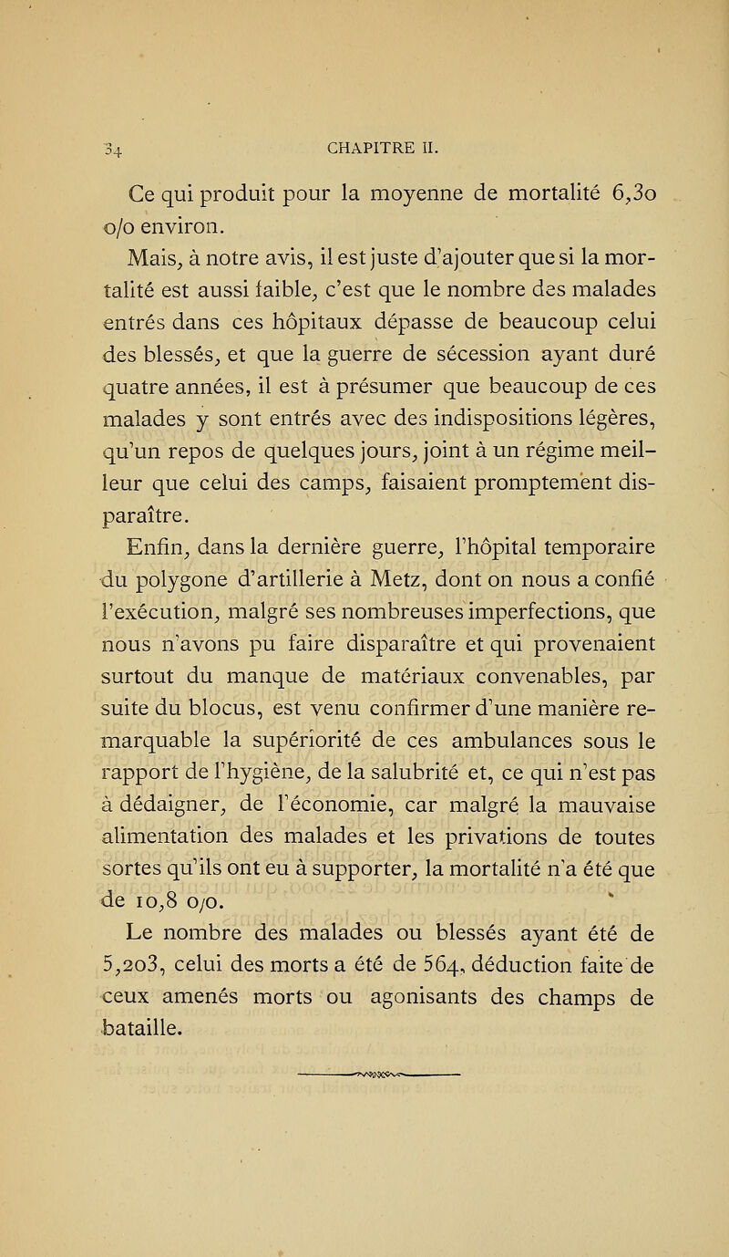 Ce qui produit pour la moyenne de mortalité 6^3o o/o environ. Mais, à notre avis, il est juste d'ajouter que si la mor- talité est aussi faible;, c'est que le nombre des malades entrés dans ces hôpitaux dépasse de beaucoup celui des blessés, et que la guerre de sécession ayant duré quatre années, il est à présumer que beaucoup de ces malades y sont entrés avec des indispositions légères, qu'un repos de quelques jours, joint à un régime meil- leur que celui des camps, faisaient promptement dis- paraître. Enfin, dans la dernière guerre, l'hôpital temporaire du polygone d'artillerie à Metz, dont on nous a confié l'exécution, malgré ses nombreuses imperfections, que nous n'avons pu faire disparaître et qui provenaient surtout du manque de matériaux convenables, par suite du blocus, est venu confirmer d'une manière re- marquable la supériorité de ces ambulances sous le rapport de l'hygiène, de la salubrité et, ce qui n'est pas à dédaigner, de l'économie, car malgré la mauvaise alimentation des malades et les privations de toutes sortes qu'ils ont eu à supporter, la mortalité n'a été que de 10,8 o/o. Le nombre des malades ou blessés ayant été de 5,2o3, celui des morts a été de 564, déduction faite de ceux amenés morts ou agonisants des champs de bataille. —''î^A92^eÇv■ï*—