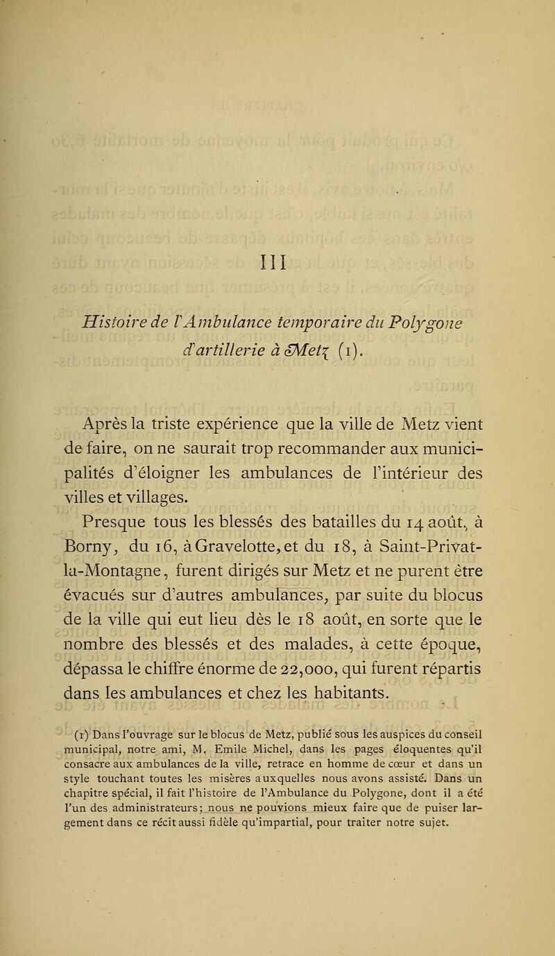 Histoire de lAmbulance temporaire du Polygom dartillerie à oMet^ (i). Après la triste expérience que la ville de Metz vient de faire, on ne saurait trop recommander aux munici- palités d'éloigner les ambulances de Fintérieur des villes et villages. Presque tous les blessés des batailles du 14 août.^ à Borny^ du 16, àGravelotte,et du 18, à Saint-Pri^^at- la-Montagne, furent dirigés sur Metz et ne purent être évacués sur d'autres ambulances^ par suite du blocus de la ville qui eut lieu dès le 18 août, en sorte que le nombre des blessés et des malades, à cette époque, dépassa le chiffre énorme de 22,000, qui furent répartis dans les ambulances et chez les habitants. (i) Dans l'ouvrage sur le blocus de Metz, publié sous les auspices du conseil municipal, notre ami, M. Emile Michel, dans les pages éloquentes qu'il consacre aux ambulances delà ville, retrace en homme de cœur et dans un style touchant toutes les misères auxquelles nous avons assisté. Dans un chapitre spécial, il fait l'histoire de l'Ambulance du Polygone, dont il a été l'un des administrateurs; nous ne pouvions mieux faire que de puiser lar- gement dans ce récit aussi fidèle qu'impartial, pour traiter notre sujet.