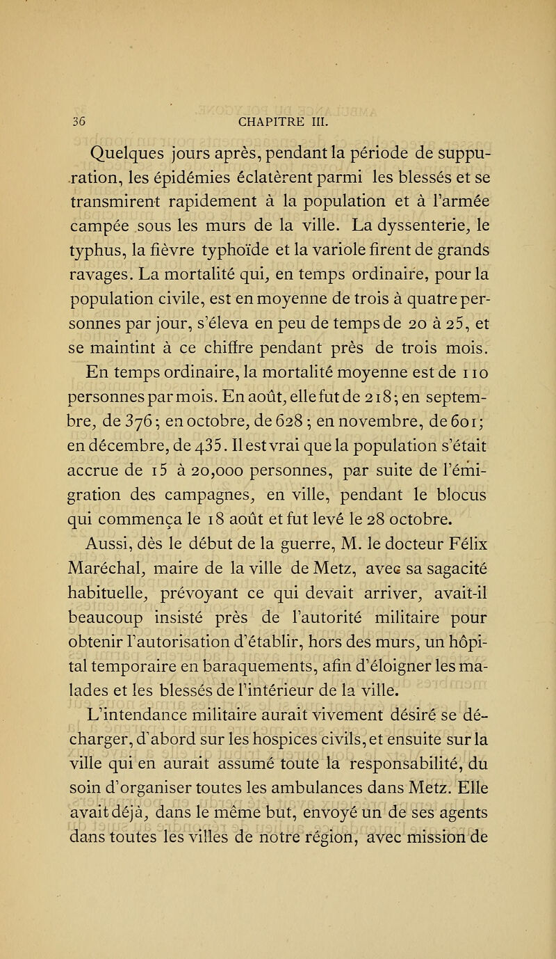 Quelques jours après, pendant la période de suppu- ration, les épidémies éclatèrent parmi les blessés et se transmirent rapidement à la population et à l'armée campée sous les murs de la ville. La dyssenterie, le typhus, la fièvre typhoïde et la variole firent de grands ravages. La mortalité qui, en temps ordinaire, pour la population civile, est en moyenne de trois à quatre per- sonnes par jour, s'éleva en peu de temps de 20 à 25, et se maintint à ce chiffre pendant près de trois mois. En temps ordinaire, la mortalité moyenne est de 110 personnes par m ois. En août;, elle fut de 218^ en septem- bre, de 376 ; en octobre, de 628 ; en novembre, de 601 ; en décembre, de 435. Il est vrai que la population s'était accrue de i5 à 20,000 personnes, par suite de l'érni- gration des campagnes, en ville, pendant le blocus qui commença le 18 août et fut levé le 28 octobre. Aussi, dès le début de la guerre, M. le docteur Félix Maréchal, maire de la ville de Metz, aves sa sagacité habituelle, prévoyant ce qui devait arriver, avait-il beaucoup insisté près de l'autorité militaire pour obtenir l'autorisation d'établir, hors des murs, un hôpi- tal temporaire en baraquements, afin d'éloigner les ma- lades et les blessés de l'intérieur de la ville. L'intendance militaire aurait vivement désiré se dé- charger, d'abord sur les hospices civils, et ensuite sur la ville qui en aurait assumé toute la responsabiUté, du soin d'organiser toutes les ambulances dans Metz. Elle avait déjà, dans le même but, envoyé un de ses agents dans toutes les villes de notre région, avec mission de