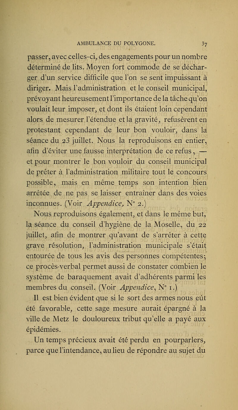 passer, avec celles-ci, des engagements pour un nombre déterminé de lits. Moyen fort commode de se déchar- ger d'un service difficile que Ton se sent impuissant à diriger. Mais Tadministration et le conseil municipal, prévoyant heureusement l'importance de la tâche qu'on voulait leur imposer, et dont ils étaient loin cependant alors de mesurer l'étendue et la gravité, refusèrent en protestant cependant de leur bon vouloir, dans la séance du 23 juillet. Nous la reproduisons en entier, afin d'éviter une fausse interprétation de ce refus, — et pour montrer le bon vouloir du conseil municipal de prêter à l'administration militaire tout le concours possible, mais en même temps son intention bien arrêtée de ne pas se laisser entraîner dans des voies inconnues. (Voir Appendice^ N° 2.) Nous reproduisons également, et dans le même but, la séance du conseil d'hygiène de la Moselle, du,22 juillet, afin de montrer qu'avant de s'arrêter à cette grave résolution, l'administration municipale s'était entourée de tous les avis des personnes compétentes-, ce procès-verbal permet aussi de constater combien le système de baraquement avait d'adhérents parmi les membres du conseil. (Voir Appendice^ N i.) Il est bien évident que si le sort des armes nous eût été favorable, cette sage mesure aurait épargné à la ville de Metz le douloureux tribut qu'elle a payé aux épidémies. Un temps précieux avait été perdu en pourparlers, parce que l'intendance, au lieu de répondre au sujet du