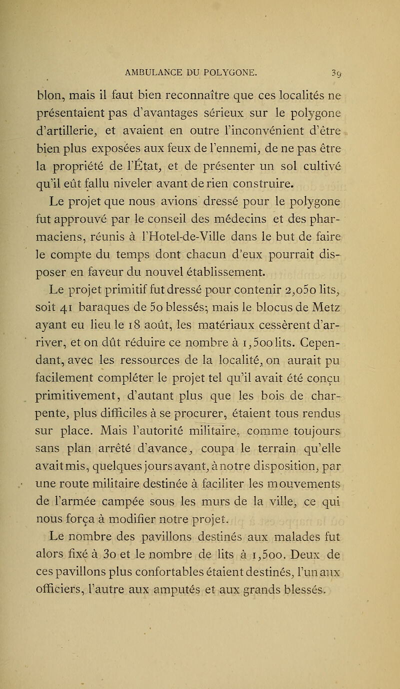 bien, mais il faut bien reconnaître que ces localités ne présentaient pas d'avemtages sérieux sur le polygone d'artillerie^ et avaient en outre Finconvénient d'être bien plus exposées aux feux de l'ennemi^ de ne pas être la propriété de TÉtat;, et de présenter un sol cultivé qu'il eût fallu niveler avant de rien construire. Le projet que nous avions dressé pour le polygone fut approuvé par le conseil des médecins et des phar- maciens, réunis à l'Hotel-de-Ville dans le but de faire le compte du temps dont chacun d'eiix pourrait dis- poser en faveur du nouvel établissement. Le projet primitif fut dressé pour contenir 2;,o5o lits^ soit 41 baraques de 5o blessés-, mais le blocus de Metz ayant eu lieu le 18 août, les matériaux cessèrent d'ar- river, et on dût réduire ce nombre à i,5oolits. Cepen- dant, avec les ressources de la localité, on aurait pu facilement compléter le projet tel qu'il avait été conçu primitivement, d'autant plus que les bois de char- pente, plus difficiles à se procurer, étaient tous rendus sur place. Mais l'autorité militaire, comme toujours sans plan arrêté d'avance, coupa le terrain qu'elle avaitmis, quelques jours avant, ànotre disposition, par une route militaire destinée à faciliter les mouvements de l'armée campée sous les murs de la ville, ce qui nous força à modifier notre projet. Le nombre des pavillons destinés aux malades fut alors iixé à 3o et le nombre de lits à i,5oo. Deux de ces pavillons plus confortables étaient destinés, l'un aux officiers, l'autre aux amputés et aux grands blessés.