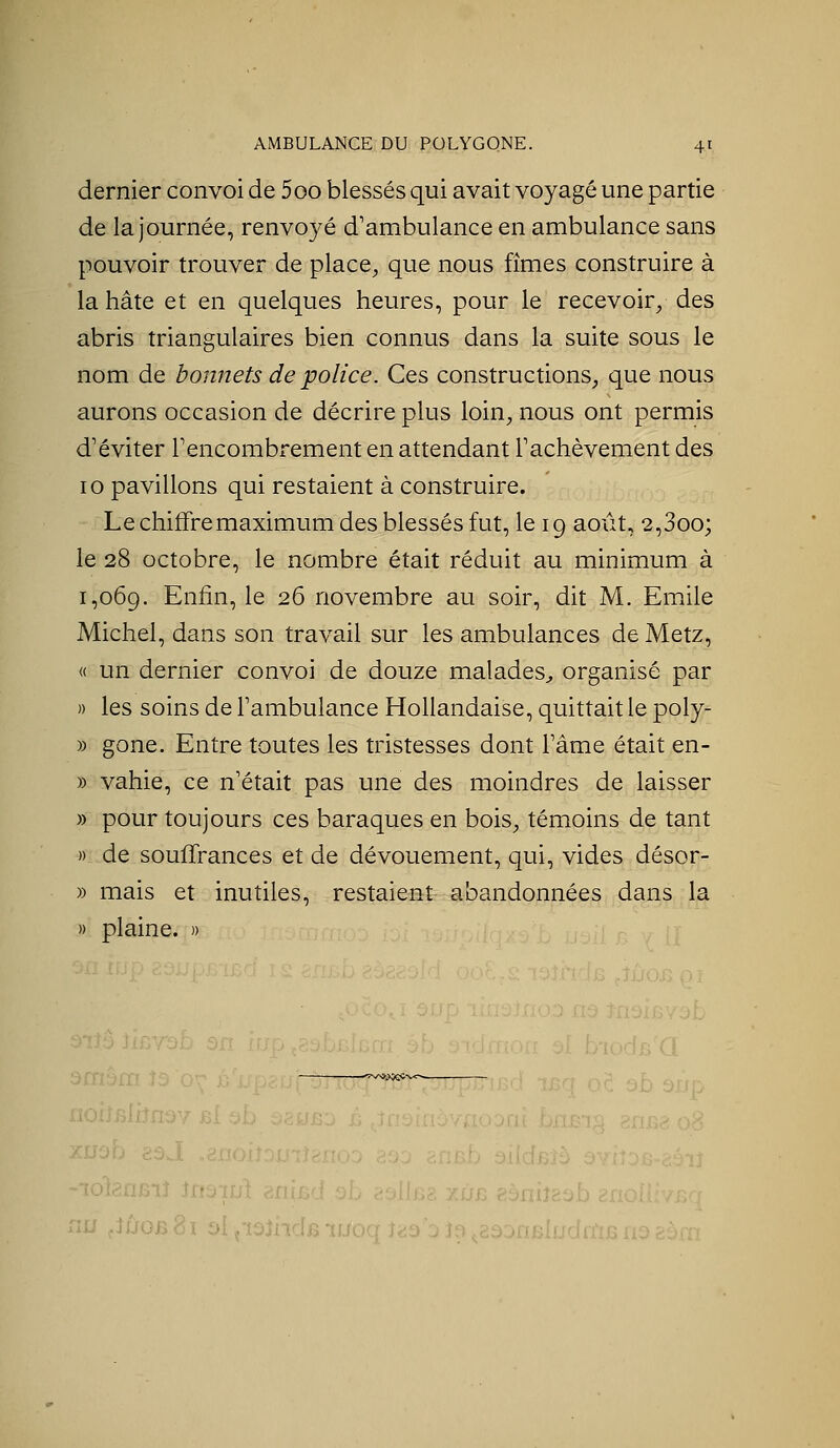 dernier convoi de 5oo blessés qui avait voyagé une partie de la journée, renvoyé d'ambulance en ambulance sans pouvoir trouver de place^ que nous fîmes construire à la hâte et en quelques heures, pour le recevoir^ des abris triangulaires bien connus dans la suite sous le nom de bonnets de police. Ces constructions, que nous aurons occasion de décrire plus loin, nous ont permis d'éviter Fencombrement en attendant Tachèvement des 10 pavillons qui restaient à construire. Le chiffre maximum des blessés fut, le 19 août, 2,3oo; le 28 octobre, le nombre était réduit au minimum à 1,069. Enfin, le 26 novembre au soir, dit M. Emile Michel, dans son travail sur les ambulances de Metz, « un dernier convoi de douze malades^, organisé par )) les soins de Tambulance Hollandaise, quittait le poly- » gone. Entre toutes les tristesses dont Tâme était en- » vahie, ce n'était pas une des moindres de laisser » pour toujours ces baraques en bois, témoins de tant » de souffrances et de dévouement, qui, vides désor- » mais et inutiles, restaient- abandonnées dans la » plaine. » —'ïvs&.>;*ec-v<-^— ■i?n9Y PÀ sb tiojnfi