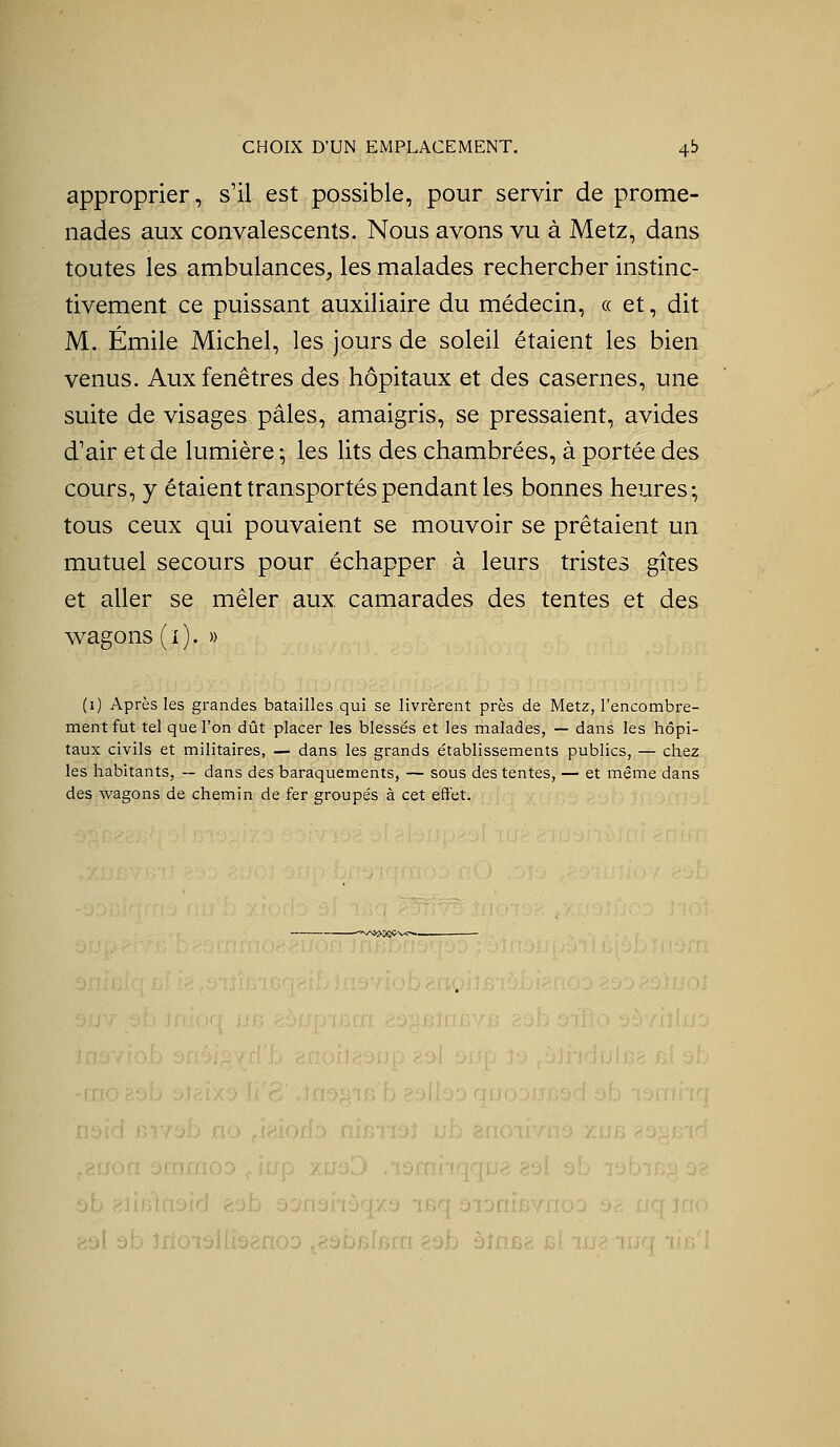 CHOIX D'UN EMPLACEMENT. 4b approprier, s'il est possible, pour servir de prome- nades aux convalescents. Nous avons vu à Metz, dans toutes les ambulances, les malades rechercher instinc- tivement ce puissant auxiliaire du médecin, « et, dit M. Emile Michel, les jours de soleil étaient les bien venus. Aux fenêtres des hôpitaux et des casernes, une suite de visages pâles, amaigris, se pressaient, avides d'air et de lumière ; les lits des chambrées, à portée des cours, y étaient transportés pendant les bonnes heures; tous ceux qui pouvaient se mouvoir se prêtaient un mutuel secours pour échapper à leurs tristes gîtes et aller se mêler aux camarades des tentes et des wagons (i). » (1) Après les grandes batailles qui se livrèrent près de Metz, l'encombre- ment fut tel que l'on dût placer les blessés et les malades, — dans les hôpi- taux civils et militaires, — dans les grands établissements publics, — chez les habitants, — dans des baraquements, — sous des tentes, — et même dans des wagons de chemin de fer groupés à cet effet. .■-..: .j. .. ...j^...; ., ;03 92 i'