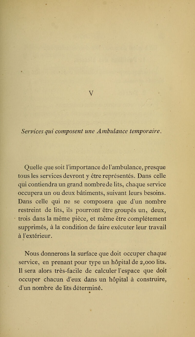 V Services qui composent une Ambulance temporaire. Quelle que soit l'importance de l'ambulance, presque tous les services devront y être représentés. Dans celle qui contiendra un grand nombre de lits, chaque service occupera un ou deux bâtiments, suivant leurs besoins. Dans celle qui ne se composera que d'un nombre restreint de lits, ils pourront être groupés un, deux, trois dans la même pièce, et même être complètement supprimés, à la condition de faire exécuter leur travail à l'extérieur. Nous donnerons la surface que doit occuper chaque service, en prenant pour type un hôpital de 2,000 lits. Il sera alors très-facile de calculer l'espace que doit occuper chacun d'eux dans un hôpital à construire, d'un nombre de lits déterminé.