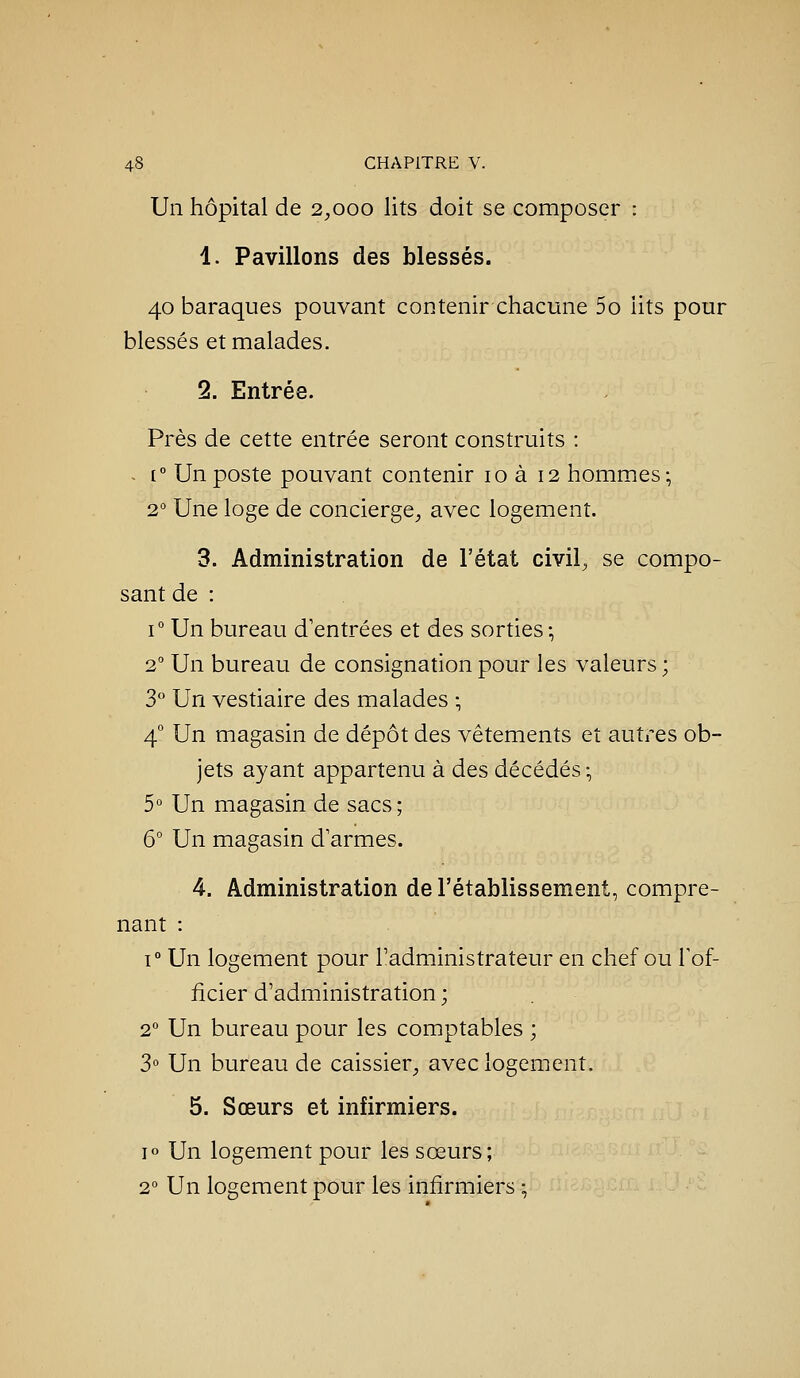 Un hôpital de 2^,000 lits doit se composer : 1. Pavillons des blessés. 40 baraques pouvant contenir chacune 5o lits pour blessés et malades. 2. Entrée. Près de cette entrée seront construits : - [° Un poste pouvant contenir 10 à 12 hommacs; 2° Une loge de concierge^ avec logement. 3. Administration de l'état civil, se compo- sant de : 1° Un bureau d'entrées et des sorties-, 2° Un bureau de consignation pour les valeurs; 3 Un vestiaire des malades ; 4° Un magasin de dépôt des vêtements et autres ob- jets ayant appartenu à des décédés -, 5° Un magasin de sacs ; 6° Un magasin d armes. 4. Administration de l'établissement, compre- nant : 1° Un logement pour l'administrateur en chef ou l'of- ficier d'administration ; 2° Un bureau pour les comptables ; 3° Un bureau de caissier^ avec logement. 5. Sœurs et infirmiers. 10 Un logement pour les sœurs; 2° Un logement pour les infirmiers ;