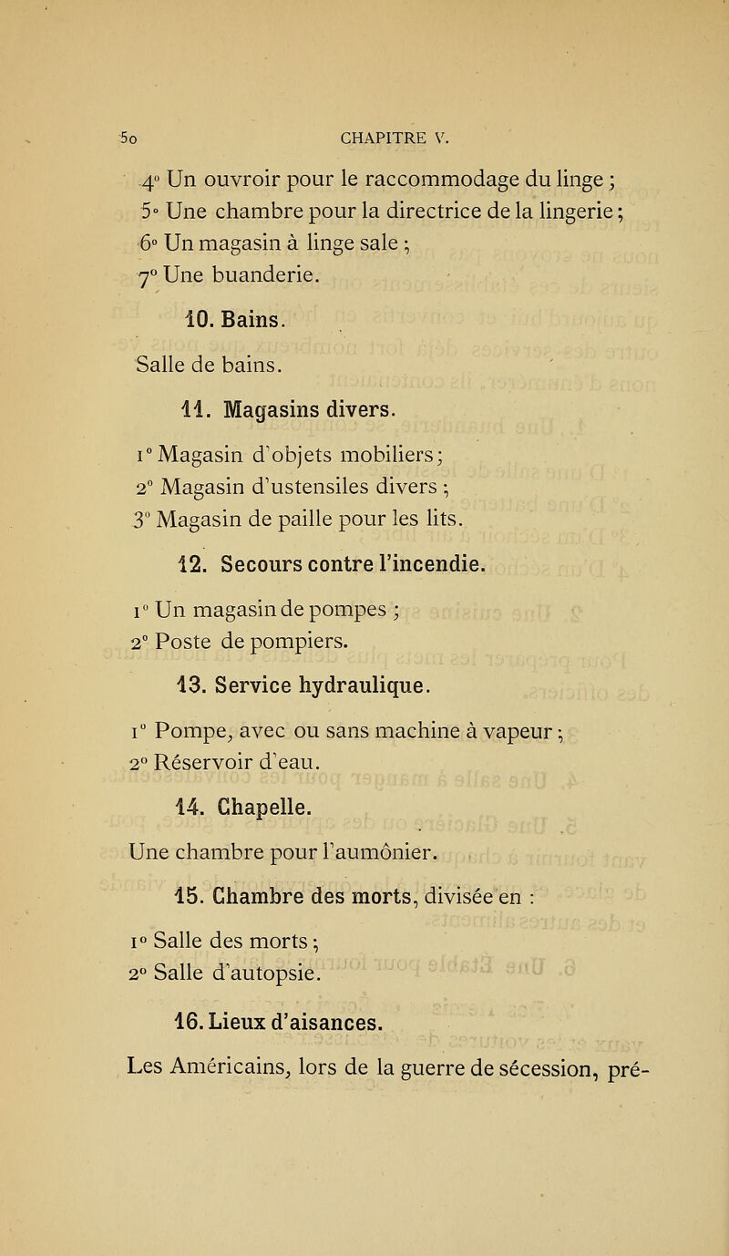 40 Un ouvroir pour le raccommodage du linge ; 5° Une chambre pour la directrice de la lingerie ; ■6° Un magasin à linge sale -, 7° Une buanderie. 10. Bains. Salle de bains. il. Magasins divers. iMagasin d'objets mobiliers; 2° Magasin d'ustensiles divers ; 3 Magasin de paille pour les lits. 12. Secours contre l'incendie. r Un magasin de pompes ; 2° Poste de pompiers. 13. Service hydraulique. r Pompe^ avec ou sans machine à vapeur -, 2° Réservoir d'eau. 14. Chapelle. Une chambre pour Faumônier. 15. Chambre des morts, divisée en : 1° Salle des morts-, 2° Salle d'autopsie. 16. Lieux d'aisances. Les Américains, lors de la guerre de sécession, pré-