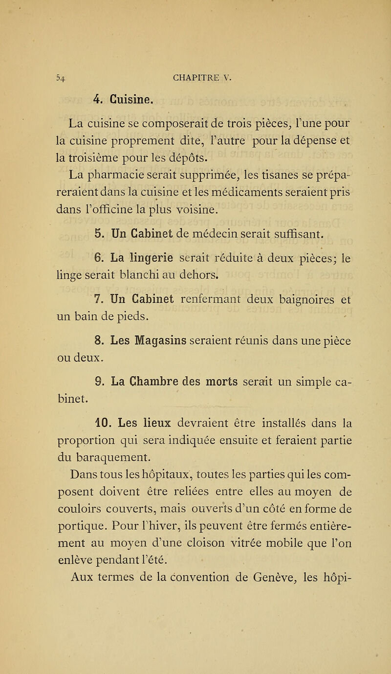 4. Cuisine. La cuisine se composerait de trois pièces^, l'une pour la cuisine proprement dite, l'autre pour la dépense et la troisième pour les dépôts. La pharmacie serait supprimée, les tisanes se prépa- reraient dans la cuisine et les médicaments seraient pris dans Fofficine la plus voisine. 5. Un Cabinet de médecin serait suffisant. 6. La lingerie serait réduite à deux pièces; le linge serait blanchi au dehors. 7. Un Cabinet renfermant deux baignoires et un bain de pieds. 8. Les Magasins seraient réunis dans une pièce ou deux. 9. La Chambre des morts serait un simple ca- binet. 10. Les lieux devraient être installés dans la proportion qui sera indiquée ensuite et feraient partie du baraquement. Dans tous les hôpitaux, toutes les parties qui les com- posent doivent être reUées entre elles au moyen de couloirs couverts, mais ouverts d'un côté en forme de portique. Pour l'hiver, ils peuvent être fermés entière- ment au moyen d'une cloison vitrée mobile que l'on enlève pendant l'été. Aux termes de la convention de Genève, les hôpi-