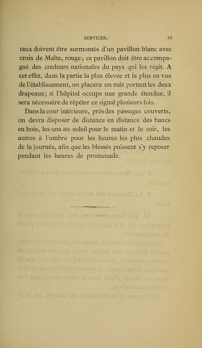 taux doivent être surmontés d'un pavillon blanc avec croix de Malte, rouge-, ce pavillon doit être accompa- gné des couleurs nationales du pays qui les régit. A cet effet, dans la partie la plus élevée et la plus en vue de rétablissement, on placera un mât portant les deux drapeaux; si Fhôpital occupe une grande étendue, il sera nécessaire de répéter ce signal plusieurs fois. Dans la cour intérieure, près des passages couverts, on devra disposer de distance en distance des bancs en bois, les uns au soleil pour le matin et le soir, les autres à l'ombre pour les heures les plus chaudes de la journée, afin que les blessés puissent s'y reposer pendant les heures de promenade. ——^îV>9^0û<^-^