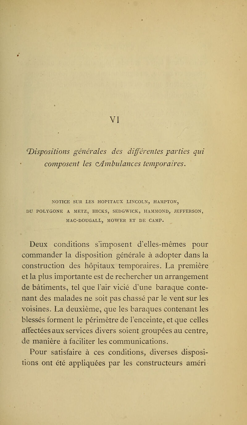VI 'Dispositions générales des différentes parties qui composent les oAmbidances temporaires. NOTICE SUR LES HOPITAUX LINCOLN, HAMPTON, DU POLYGONE A METZ, HICKS, SEDGWICK, HAMMOND-, JEFFERSON, MAC-DOUGALLj MOWER ET DE CAMP. Deux conditions s'imposent d'elles-mêmes pour commander la disposition générale à adopter dans la construction des hôpitaux temporaires. La première et la plus importante est de rechercher un arrangement de bâtiments, tel que Tair vicié d'une baraque conte- nant des malades ne soit pas chassé par le vent sur les voisines. La deuxième, que les baraques contenant les blessés forment le périmètre de l'enceinte, et que celles affectées aux services divers soient groupées au centre, de manière à faciliter les communications. Pour satisfaire à ces conditions, diverses disposi- tions ont été appliquées par les constructeurs améri
