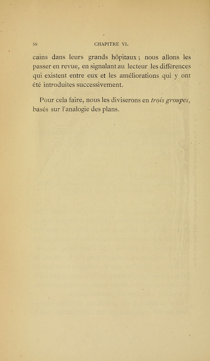 cains dans leurs grands hôpitaux -, nous allons les passer en revue^ en signalant au lecteur les différences qui existent entre eux et les améliorations qui y ont été introduites successivement. Pour cela faire, nous les diviserons en trois groupes, basés sur l'analogie des plans.