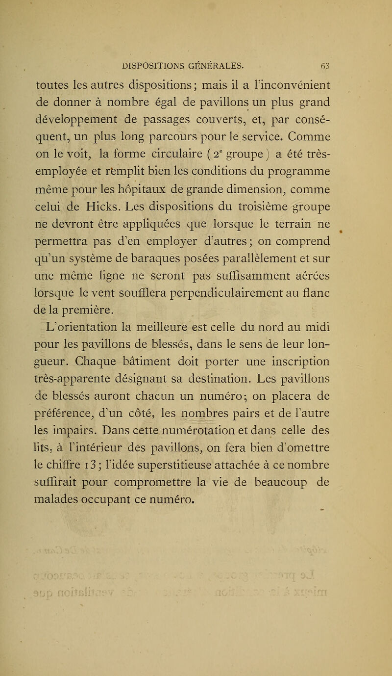 toutes les autres dispositions; mais il a Finconvénient de donner à nombre égal de pavillons un plus grand développement de passages couverts, et, par consé- quent, un plus long parcours pour le service. Comme on le voit, la forme circulaire ( 2' groupe ) a été très- employée et remplit bien les conditions du programme même pour les hôpitaux de grande dimension, comme celui de Hicks. Les dispositions du troisième groupe ne devront être appliquées que lorsque le terrain ne permettra pas d'en em^ployer d'autres; on comprend qu'un système de baraques posées parallèlement et sur une même ligne ne seront pas suffisamment aérées lorsque le vent soufflera perpendiculairement au flanc delà première. L'orientation la meilleure est celle du nord au midi pour les pavillons de blessés, dans le sens de leur lon- gueur. Chaque bâtiment doit porter une inscription très-apparente désignant sa destination. Les pavillons de blessés auront chacun un numéro; on placera de préférence, d'un côté, les nombres pairs et de l'autre les impairs. Dans cette numérotation et dans celle des lits, à l'intérieur des pavillons, on fera bien d'omettre le chiffre i3 ; l'idée superstitieuse attachée à ce nombre suffirait pour compromettre la vie de beaucoup de malades occupant ce numéro. DÎtBlitr