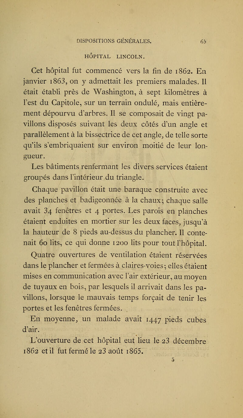 HÔPITAL LINCOLN. Cet hôpital fut commencé vers la fin de 1862. En janvier i863, on y admettait les premiers malades. Il était établi près de Washington, à sept kilomètres à Test du Capitole, sLir un terrain ondulé, mais entière- ment dépourvu d'arbres. Il se composait de vingt pa- villons disposés suivant les deux côtés dYm angle et parallèlement à la bissectrice de cet angle, de telle sorte qLi'ils s'embriquaient sur environ moitié de leur lon- gueur. Les bâtiments renfermant les divers services étaient groupés dans l'intérieur du triangle. Chaque pavillon était Line baraque construite avec des planches et badigeonnée à la chaux; chaque salle avait 34 fenêtres et 4 portes. Les parois en planches étaient enduites en mortier sur les deux faces, jusqLi'à la hauteur de 8 pieds ati-dessus du plancher. Il conte- nait 60 lits, ce qui donne 1200 lits pour toutThôpital. Quatre ouvertures de ventilation étaient réservées dans le plancher et fermées à claires-voies; elles étaient mises en communication avec Pair extérieur, au moyen de tuyaux en bois, par lesquels il arrivait dans les pa- villons, lorsque le mauvais temps forçait de tenir les portes et les fenêtres fermées. En moyenne, un malade avait 1447 pieds cubes d'air. L'ouverture de cet hôpital eut lieu le 23 décembre 1862 et il fut fermé le 23 août i865.