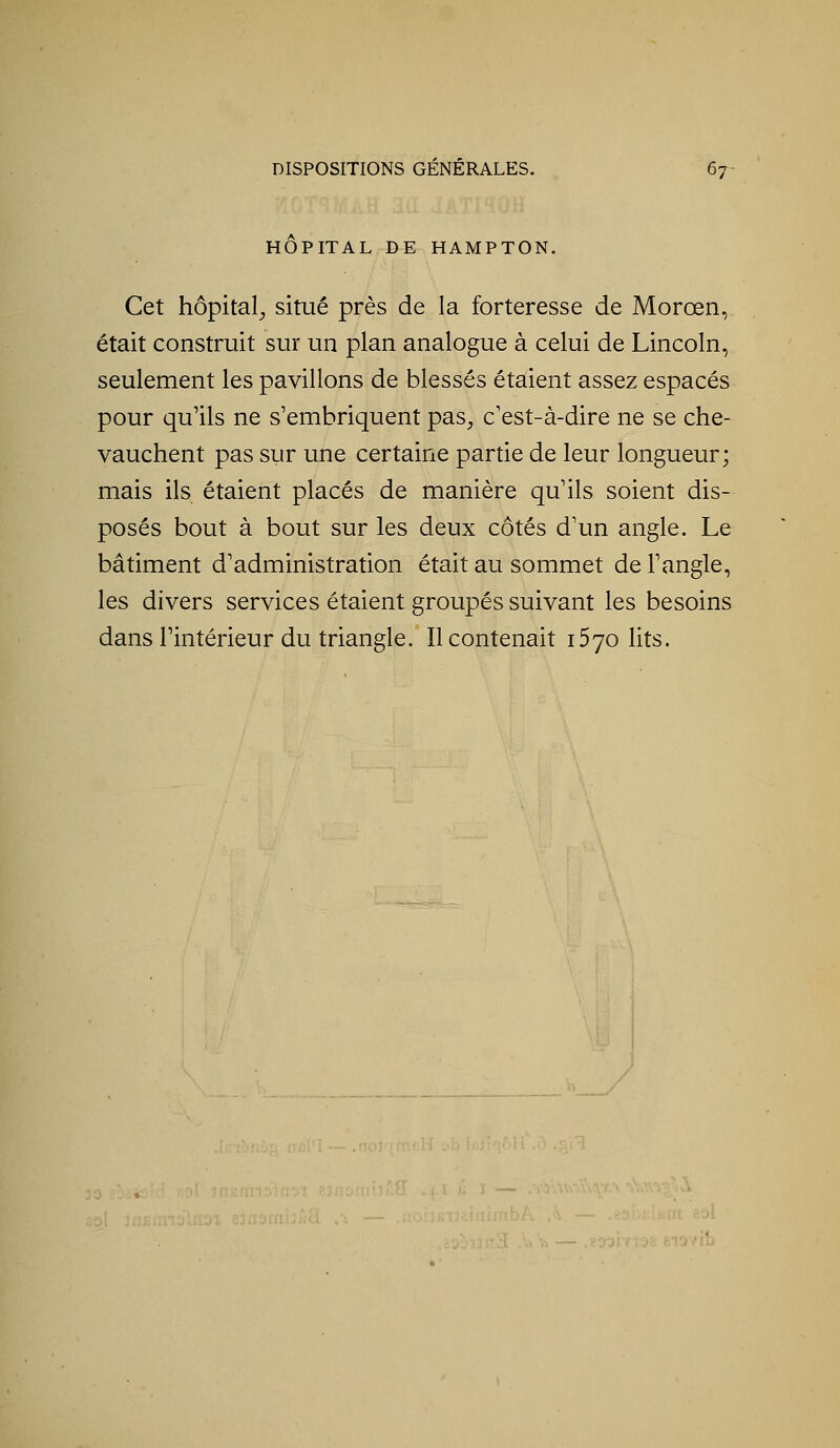 HOPITAL DE HAMPTON. Cet hôpital^ situé près de la forteresse de Morœn, était construit sur un plan analogue à celui de Lincoln, seulement les pavillons de blessés étaient assez espacés pour qu'ils ne s'embriquent pas, c'est-à-dire ne se che- vauchent pas sur une certaine partie de leur longueur; mais ils étaient placés de manière qu'ils soient dis- posés bout à bout sur les deux côtés d'un angle. Le bâtiment d'administration était au sommet de l'angle, les divers services étaient groupés suivant les besoins dans l'intérieur du triangle. Il contenait 1570 lits.
