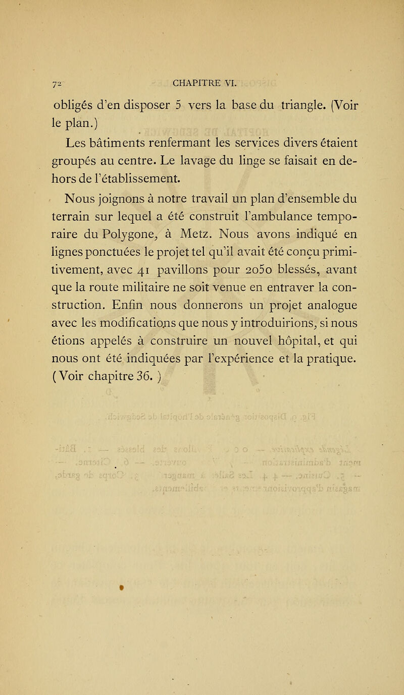 obligés d'en disposer 5 vers la base du triangle. (Voir le plan.) Les bâtiments renfermant les services divers étaient groupés au centre. Le lavage du linge se faisait en de- hors de rétablissement. Nous joignons à notre travail un plan d'ensemble du terrain sur lequel a été construit l'ambulance tempo- raire du Polygone^, à Metz. Nous avons indiqué en lignes ponctuées le projet tel qu'il avait été conçu primi- tivement, avec 41 pavillons pour 2o5o blessés, avant que la route militaire ne soit venue en entraver la con- struction. Enfin nous donnerons un projet analogue avec les modificatiojis que nous y introduirions;, si nous étions appelés à construire un nouvel hôpital, et qui nous ont été indiquées par l'expérience et la pratique. ( Voir chapitre 36. )