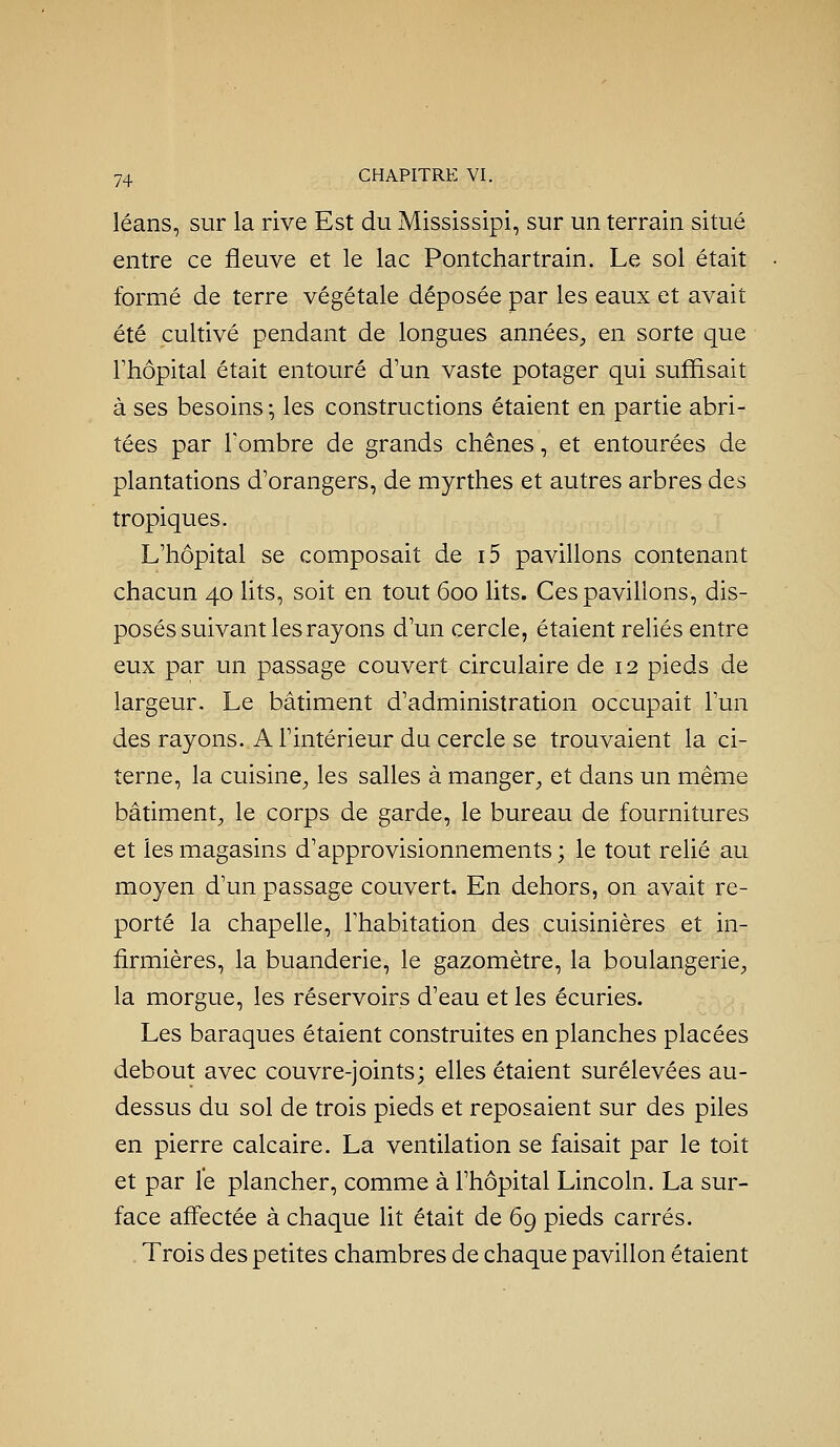 léans, sur la rive Est du Mississipi, sur un terrain situé entre ce fleuve et le lac Pontchartrain. Le sol était formé de terre végétale déposée par les eaux et avait été cultivé pendant de longues années, en sorte que Fhôpital était entouré d'un vaste potager qui suffisait à ses besoins -, les constructions étaient en partie abri- tées par Tombre de grands chênes, et entourées de plantations d'orangers, de myrthes et autres arbres des tropiques. L'hôpital se composait de i5 pavillons contenant chacun 40 lits, soit en tout 600 lits. Ces pavillons, dis- posés suivant les rayons d'un cercle, étaient reliés entre eux par un passage couvert circulaire de 12 pieds de largeur. Le bâtiment d'administration occupait l'un des rayons. A l'intérieur du cercle se trouvaient la ci- terne, la cuisine, les salles à manger, et dans un même bâtiment, le corps de garde, le bureau de fournitures et les magasins d'approvisionnements ; le tout relié au moyen d'un passage couvert. En dehors, on avait re- porté la chapelle, l'habitation des cuisinières et in- firmières, la buanderie, le gazomètre, la boulangerie, la morgue, les réservoirs d'eau et les écuries. Les baraques étaient construites en planches placées debout avec couvre-joints; elles étaient surélevées au- dessus du sol de trois pieds et reposaient sur des piles en pierre calcaire. La ventilation se faisait par le toit et par le plancher, comme à l'hôpital Lincoln. La sur- face affectée à chaque lit était de 69 pieds carrés. Trois des petites chambres de chaque pavillon étaient