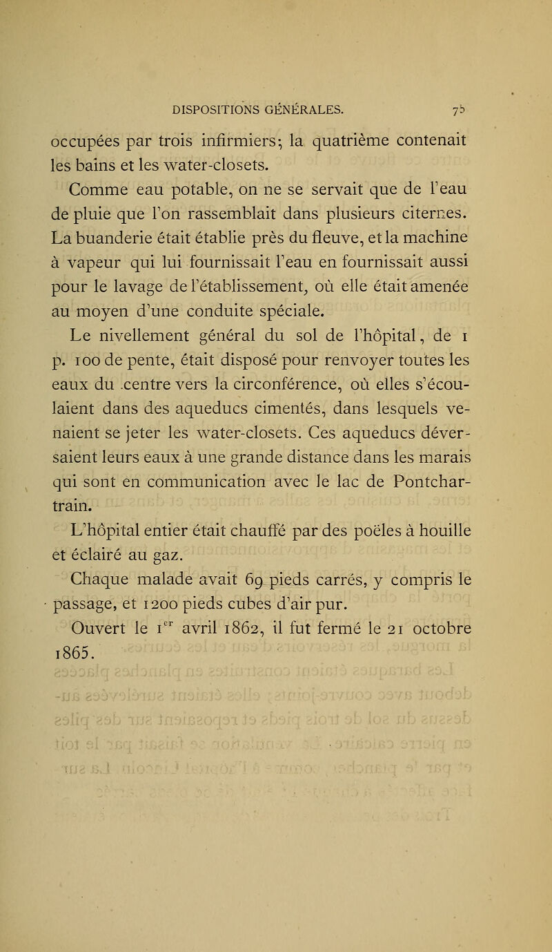 occupées par trois infirmiers-, la quatrième contenait les bains et les water-closets. Comme eau potable, on ne se servait que de Teau de pluie que Ton rassemblait dans plusieurs citernes. La buanderie était établie près du fleuve, et la machine à vapeur qui lui fournissait Teau en fournissait aussi pour le lavage de l'établissement^ où elle était amenée au moyen d'une conduite spéciale. Le nivellement général du sol de l'hôpital, de i p. 100 de pente, était disposé pour renvoyer toutes les eaux du .centre vers la circonférence, où elles s'écou- laient dans des aqueducs cimentés, dans lesquels ve- naient se jeter les water-closets. Ces aqueducs déver- saient leurs eaux à une grande distance dans les marais qui sont en communication avec le lac de Pontchar- train. L'hôpital entier était chauffé par des poêles à houille et éclairé au gaz. Chaque malade avait 69 pieds carrés, y compris le passage, et 1200 pieds cubes d'air pur. Ouvert le i^ avril 1862, il fut fermé le 21 octobre i865.