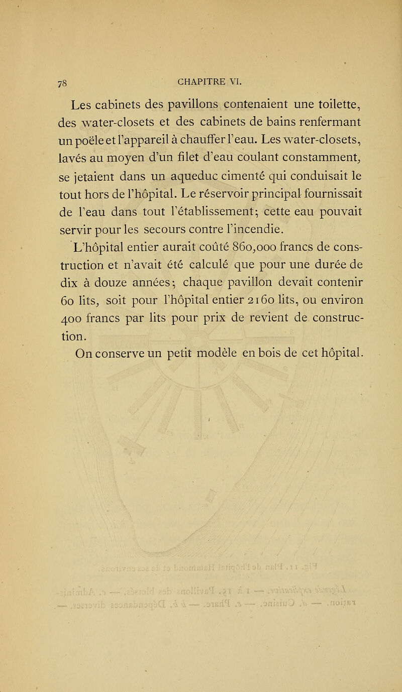 Les cabinets des pavillons contenaient une toilette, des water-closets et des cabinets de bains renfermant un poêle et Tappareil à chauffer Feau. Les water-closets, lavés au moyen d'un filet d'eau coulant constamment;, se jetaient dans un aqueduc cimenté qui conduisait le tout hors de l'hôpital. Le réservoir principal fournissait de l'eau dans tout l'établissement; cette eau pouvait servir pour les secours contre l'incendie. L'hôpital entier aurait coûté 860^000 francs de cons- truction et n'avait été calculé que pour une durée de dix à douze années-, chaque pavillon devait contenir 60 litS;, soit pour l'hôpital entier 2160 lits, ou environ 400 francs par lits pour prix de revient de construc- tion. On conserve un petit modèle en bois de cet hôpital.
